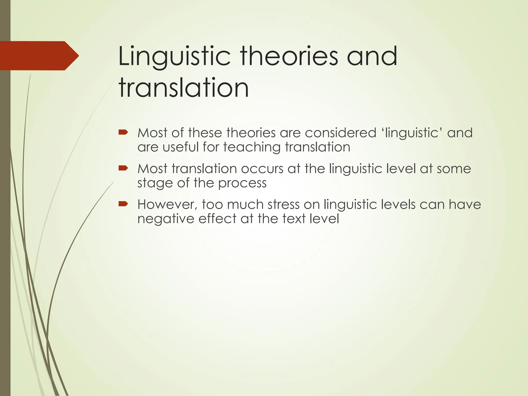 Linguistic theories and
translation
 Most of these theories are considered ‘linguistic’ and
are useful for teaching translation
 Most translation occurs at the linguistic level at some
stage of the process
 However, too much stress on linguistic levels can have
negative effect at the text level
 