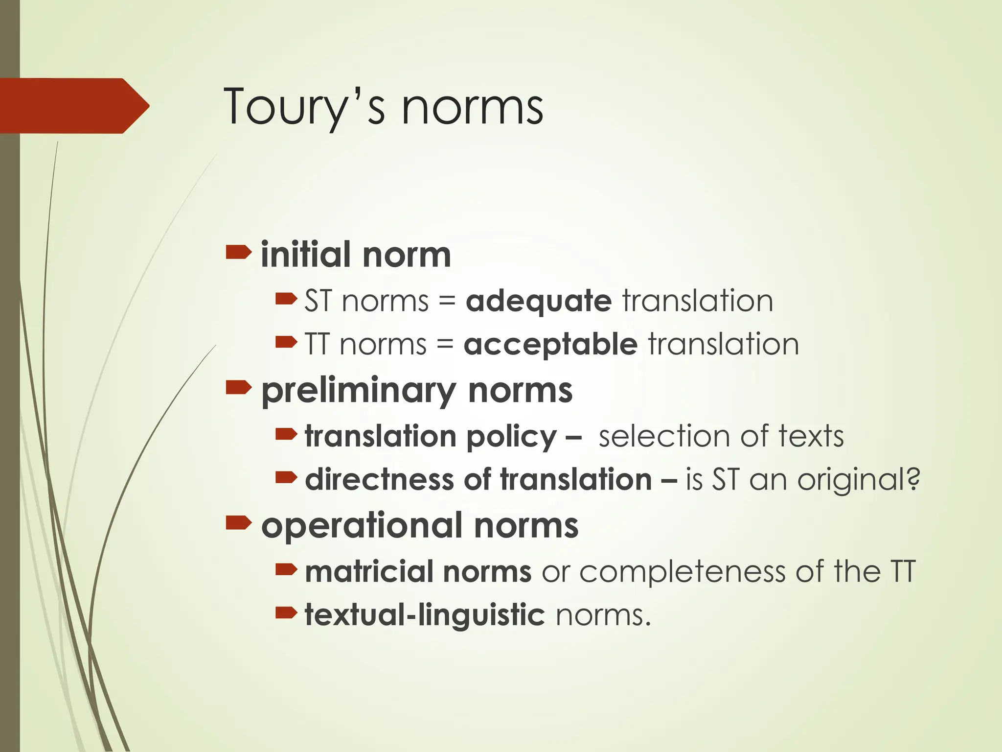Toury’s norms
initial norm
ST norms = adequate translation
TT norms = acceptable translation
preliminary norms
translation policy – selection of texts
directness of translation – is ST an original?
operational norms
matricial norms or completeness of the TT
textual-linguistic norms.
 