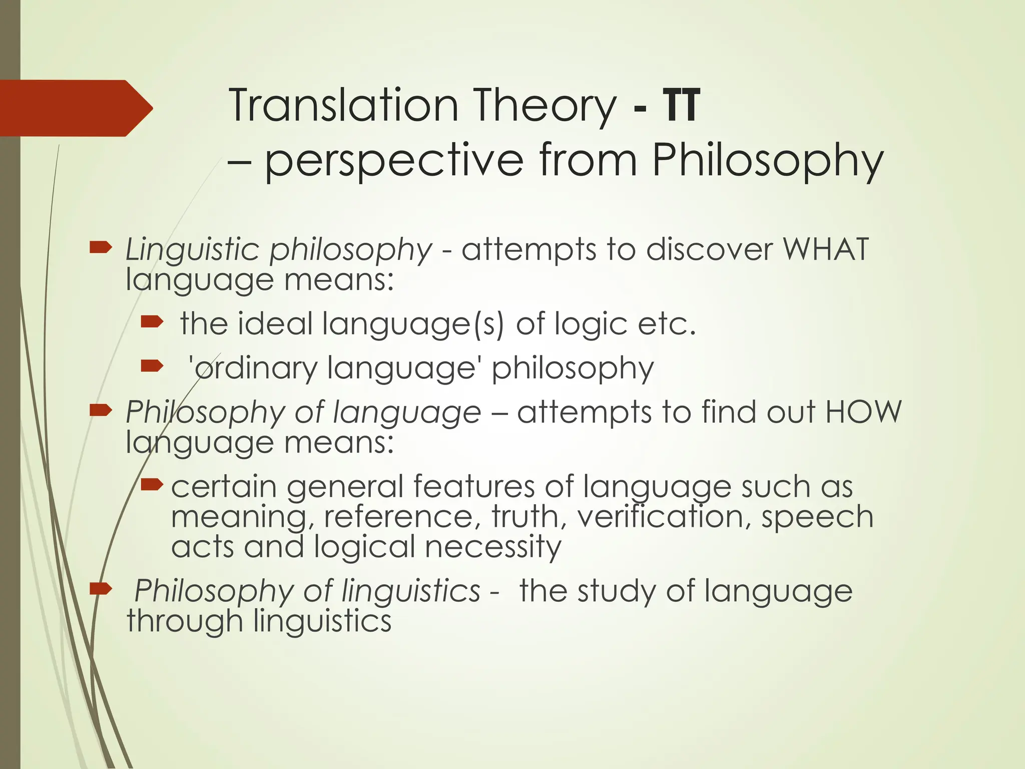 Translation Theory - TT
– perspective from Philosophy
 Linguistic philosophy - attempts to discover WHAT
language means:
 the ideal language(s) of logic etc.
 'ordinary language' philosophy
 Philosophy of language – attempts to find out HOW
language means:
certain general features of language such as
meaning, reference, truth, verification, speech
acts and logical necessity
 Philosophy of linguistics - the study of language
through linguistics
 