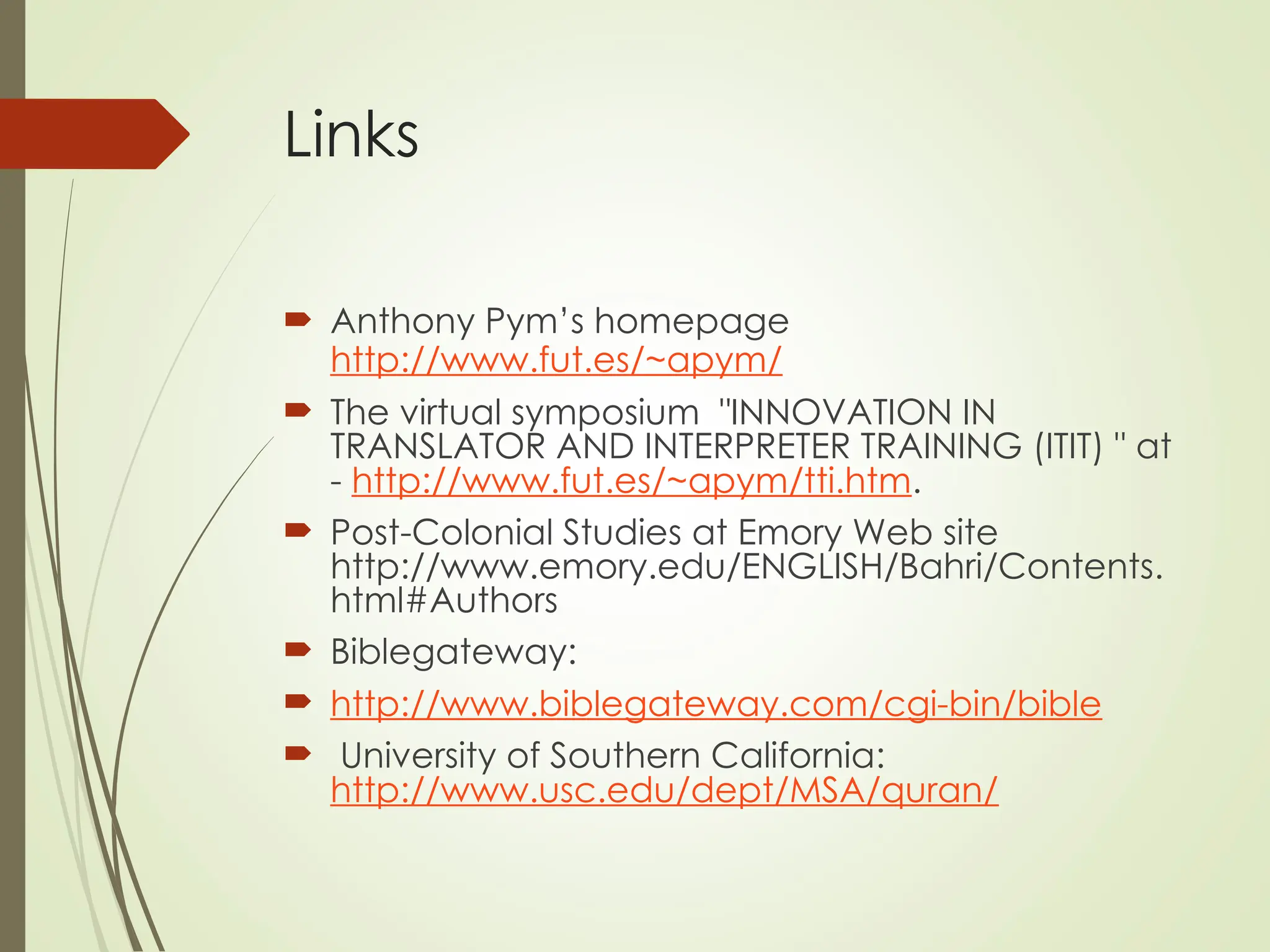 Links
 Anthony Pym’s homepage
http://www.fut.es/~apym/
 The virtual symposium "INNOVATION IN
TRANSLATOR AND INTERPRETER TRAINING (ITIT) " at
- http://www.fut.es/~apym/tti.htm.
 Post-Colonial Studies at Emory Web site
http://www.emory.edu/ENGLISH/Bahri/Contents.
html#Authors
 Biblegateway:
 http://www.biblegateway.com/cgi-bin/bible
 University of Southern California:
http://www.usc.edu/dept/MSA/quran/
 