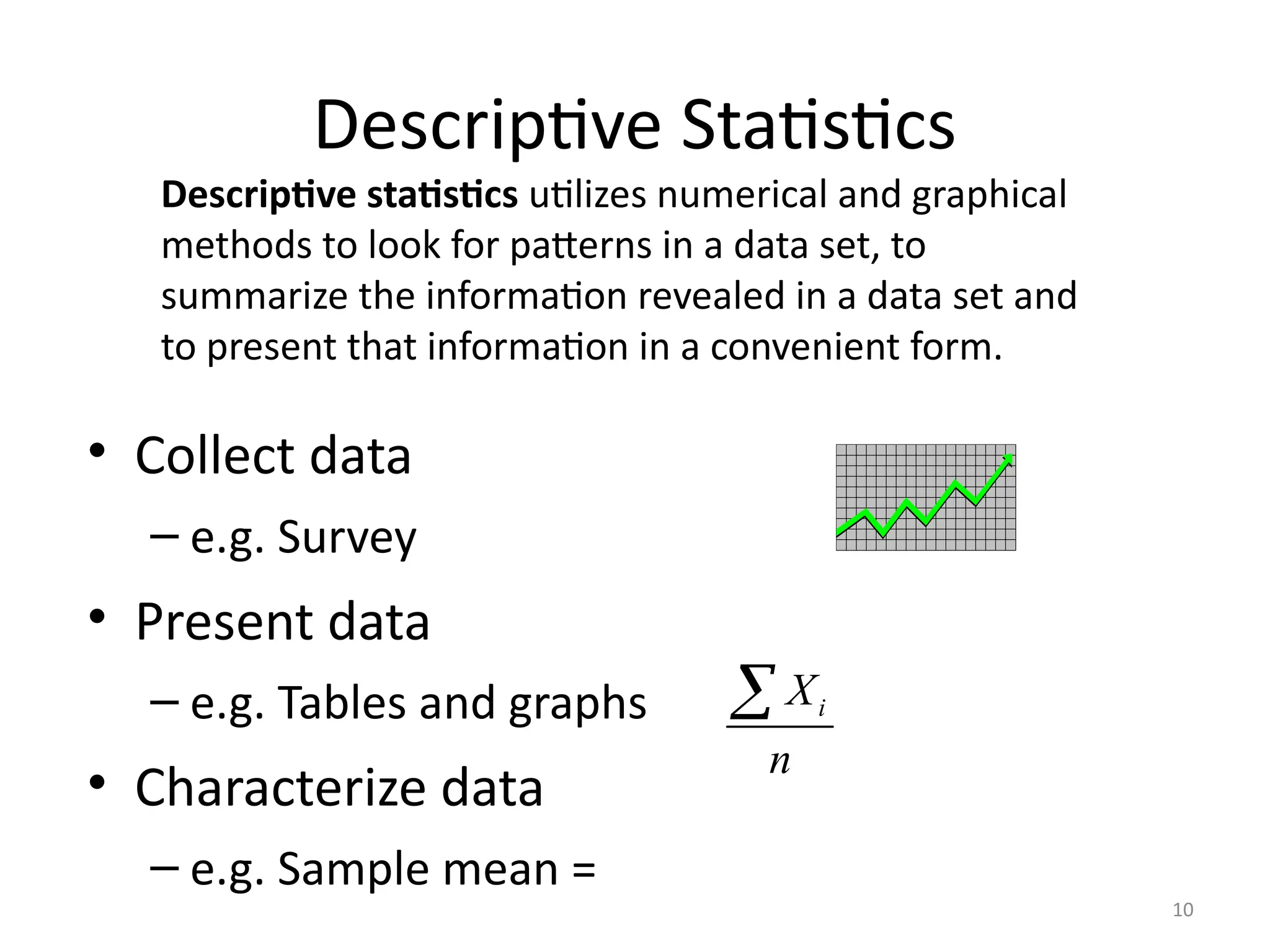10
Descriptive Statistics
• Collect data
– e.g. Survey
• Present data
– e.g. Tables and graphs
• Characterize data
– e.g. Sample mean =
i
X
n

Descriptive statistics utilizes numerical and graphical
methods to look for patterns in a data set, to
summarize the information revealed in a data set and
to present that information in a convenient form.
 