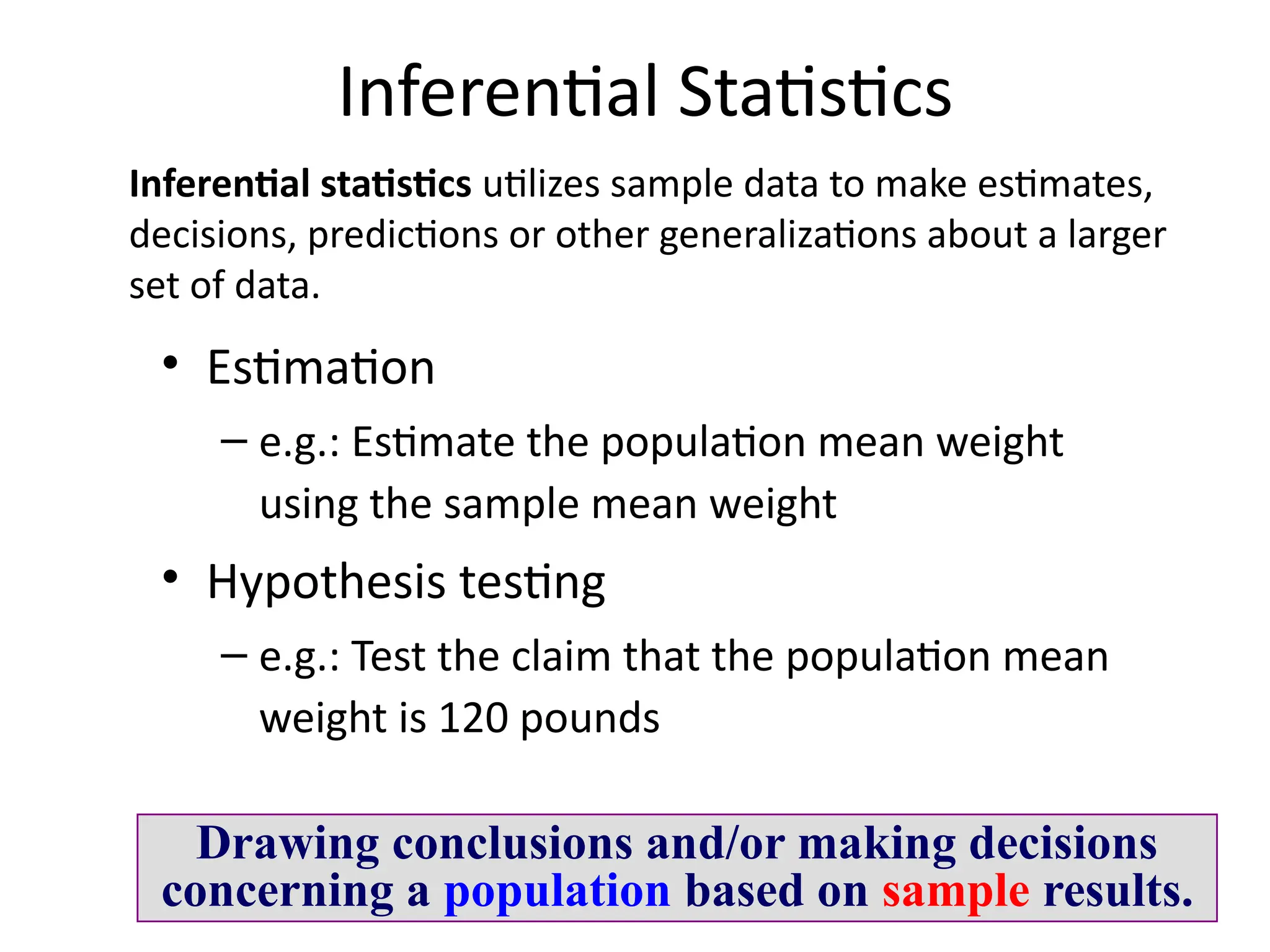 11
Inferential Statistics
• Estimation
– e.g.: Estimate the population mean weight
using the sample mean weight
• Hypothesis testing
– e.g.: Test the claim that the population mean
weight is 120 pounds
Drawing conclusions and/or making decisions
concerning a population based on sample results.
Inferential statistics utilizes sample data to make estimates,
decisions, predictions or other generalizations about a larger
set of data.
 