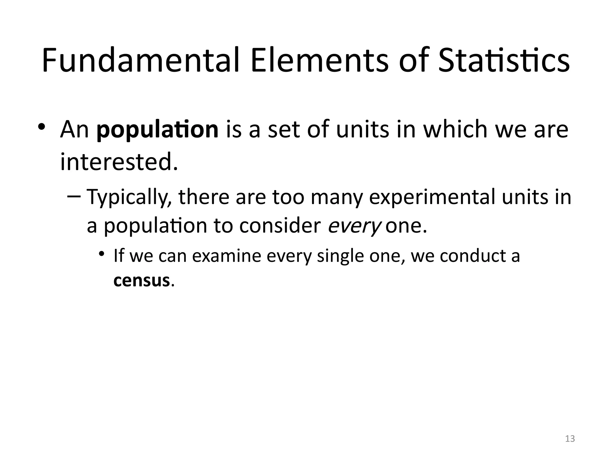 13
Fundamental Elements of Statistics
• An population is a set of units in which we are
interested.
– Typically, there are too many experimental units in
a population to consider every one.
• If we can examine every single one, we conduct a
census.
 