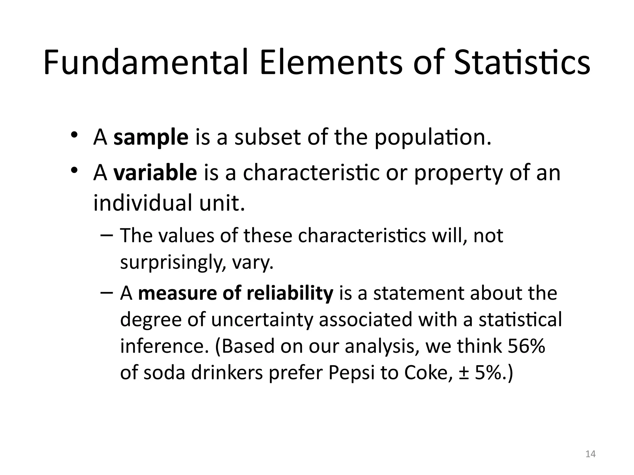 14
Fundamental Elements of Statistics
• A sample is a subset of the population.
• A variable is a characteristic or property of an
individual unit.
– The values of these characteristics will, not
surprisingly, vary.
– A measure of reliability is a statement about the
degree of uncertainty associated with a statistical
inference. (Based on our analysis, we think 56%
of soda drinkers prefer Pepsi to Coke, ± 5%.)
 