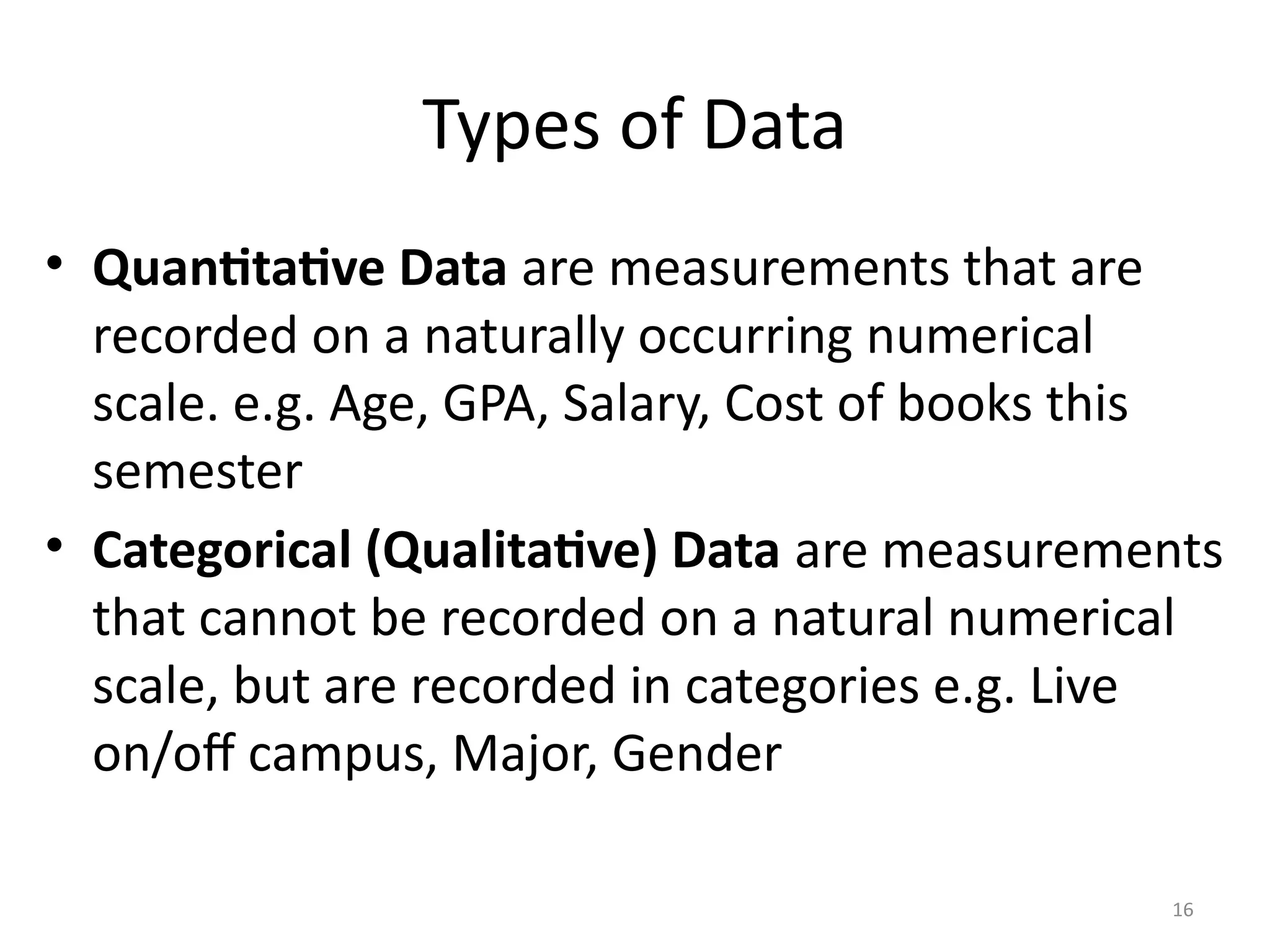 Types of Data
• Quantitative Data are measurements that are
recorded on a naturally occurring numerical
scale. e.g. Age, GPA, Salary, Cost of books this
semester
• Categorical (Qualitative) Data are measurements
that cannot be recorded on a natural numerical
scale, but are recorded in categories e.g. Live
on/off campus, Major, Gender
16
 