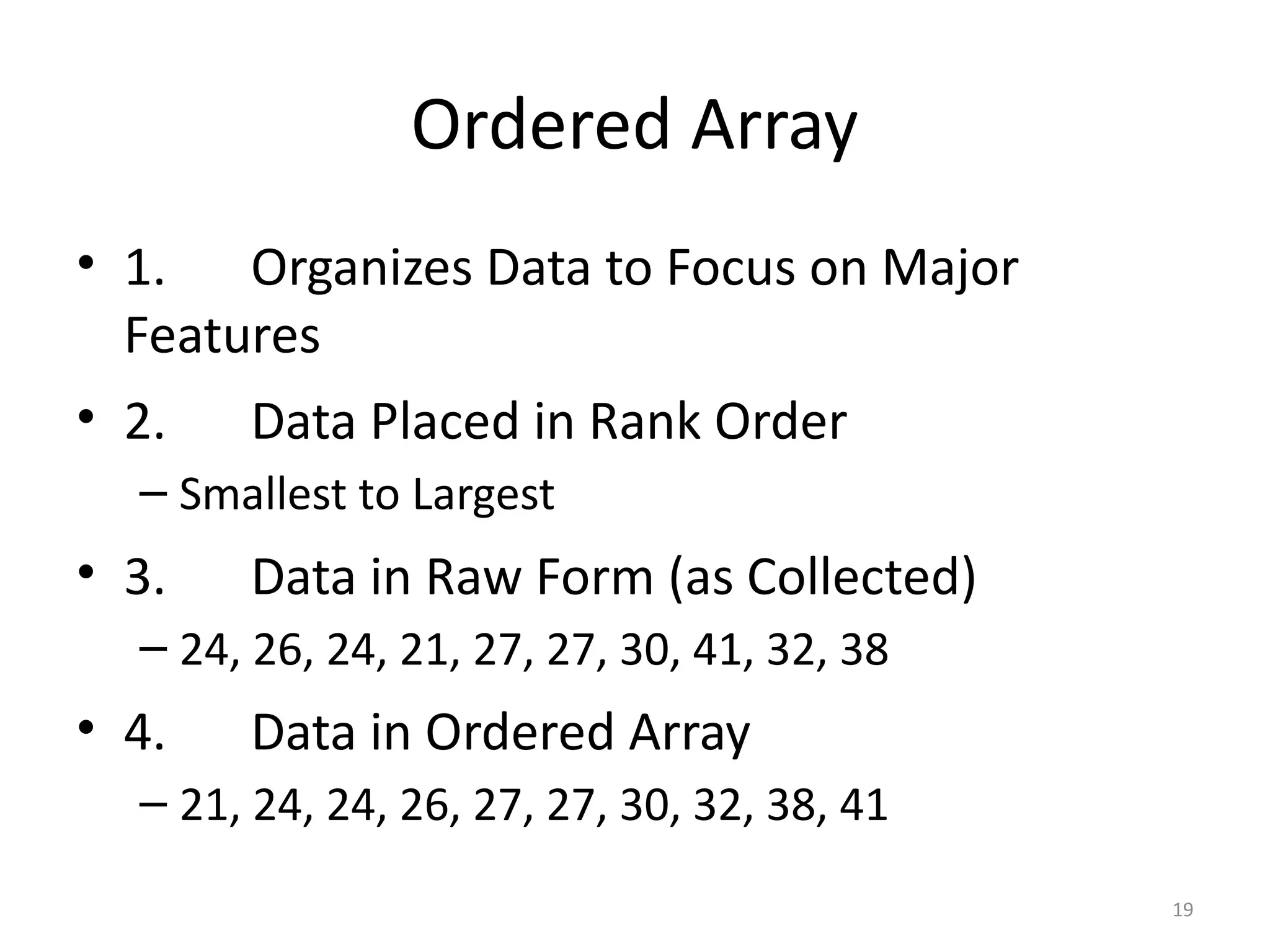 19
Ordered Array
• 1. Organizes Data to Focus on Major
Features
• 2. Data Placed in Rank Order
– Smallest to Largest
• 3. Data in Raw Form (as Collected)
– 24, 26, 24, 21, 27, 27, 30, 41, 32, 38
• 4. Data in Ordered Array
– 21, 24, 24, 26, 27, 27, 30, 32, 38, 41
 