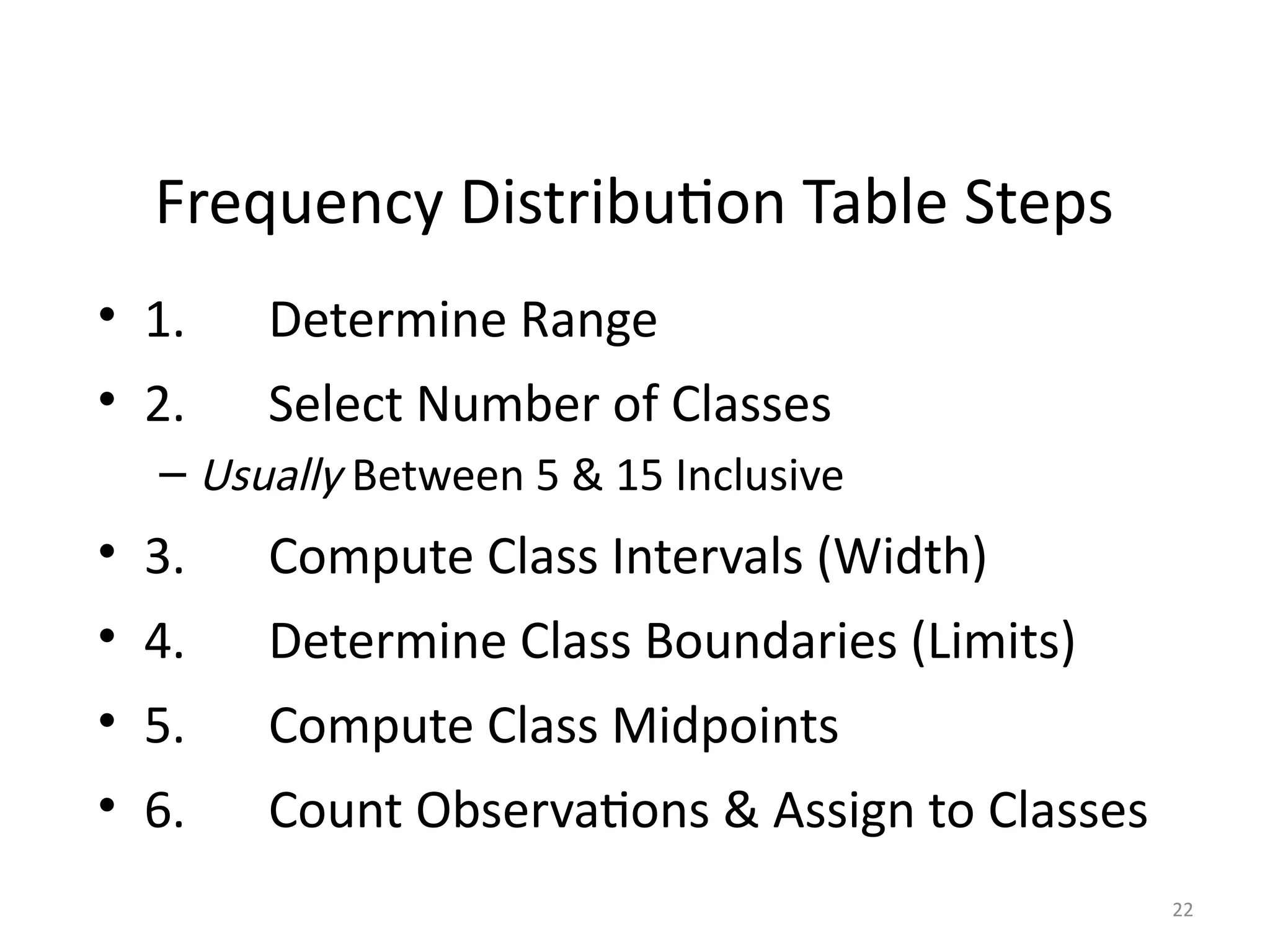 22
Frequency Distribution Table Steps
• 1. Determine Range
• 2. Select Number of Classes
– Usually Between 5 & 15 Inclusive
• 3. Compute Class Intervals (Width)
• 4. Determine Class Boundaries (Limits)
• 5. Compute Class Midpoints
• 6. Count Observations & Assign to Classes
 