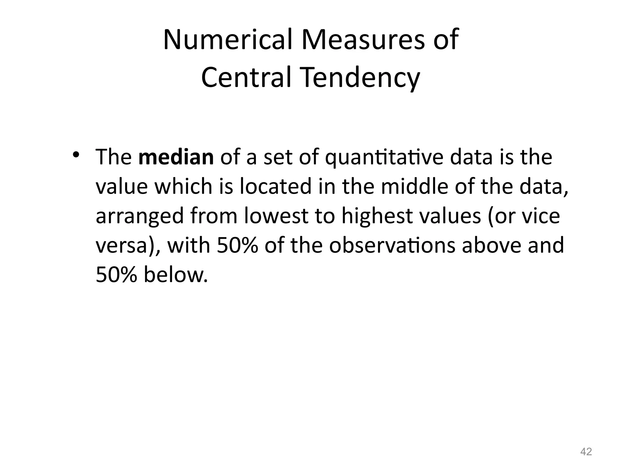 42
Numerical Measures of
Central Tendency
• The median of a set of quantitative data is the
value which is located in the middle of the data,
arranged from lowest to highest values (or vice
versa), with 50% of the observations above and
50% below.
 