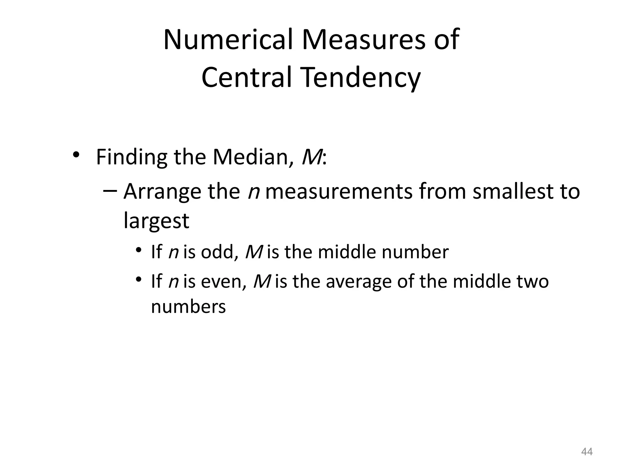 44
Numerical Measures of
Central Tendency
• Finding the Median, M:
– Arrange the n measurements from smallest to
largest
• If n is odd, M is the middle number
• If n is even, M is the average of the middle two
numbers
 