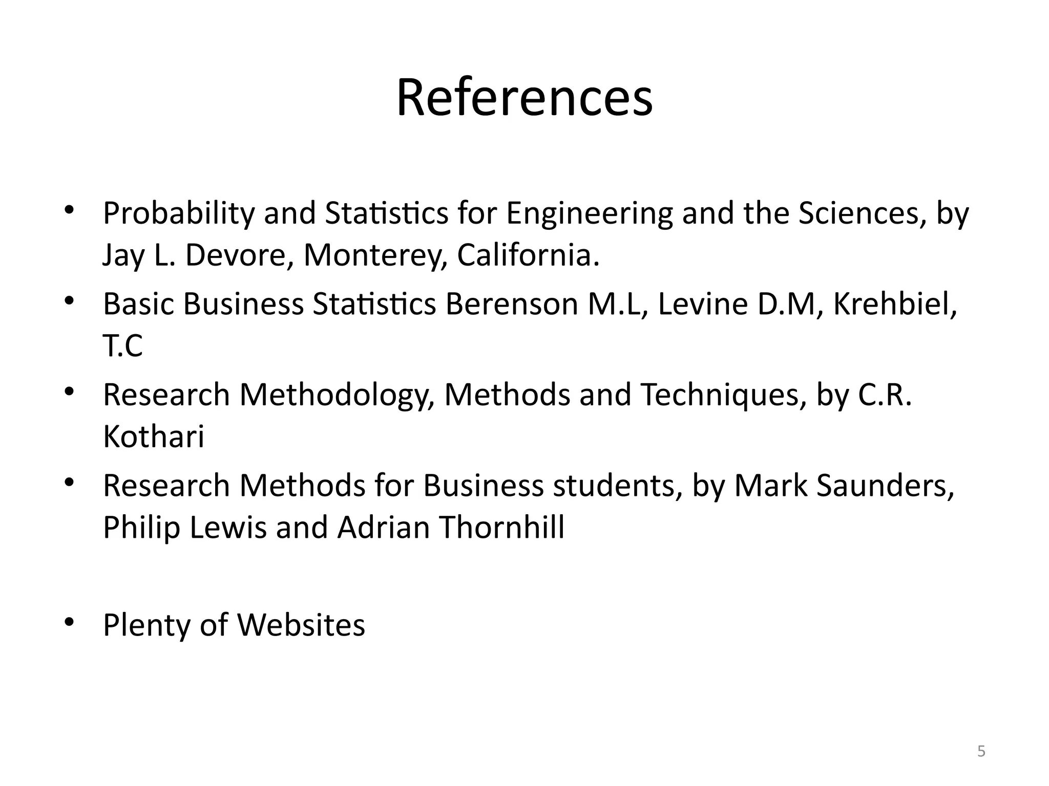 5
References
References
• Probability and Statistics for Engineering and the Sciences, by
Jay L. Devore, Monterey, California.
• Basic Business Statistics Berenson M.L, Levine D.M, Krehbiel,
T.C
• Research Methodology, Methods and Techniques, by C.R.
Kothari
• Research Methods for Business students, by Mark Saunders,
Philip Lewis and Adrian Thornhill
• Plenty of Websites
 
