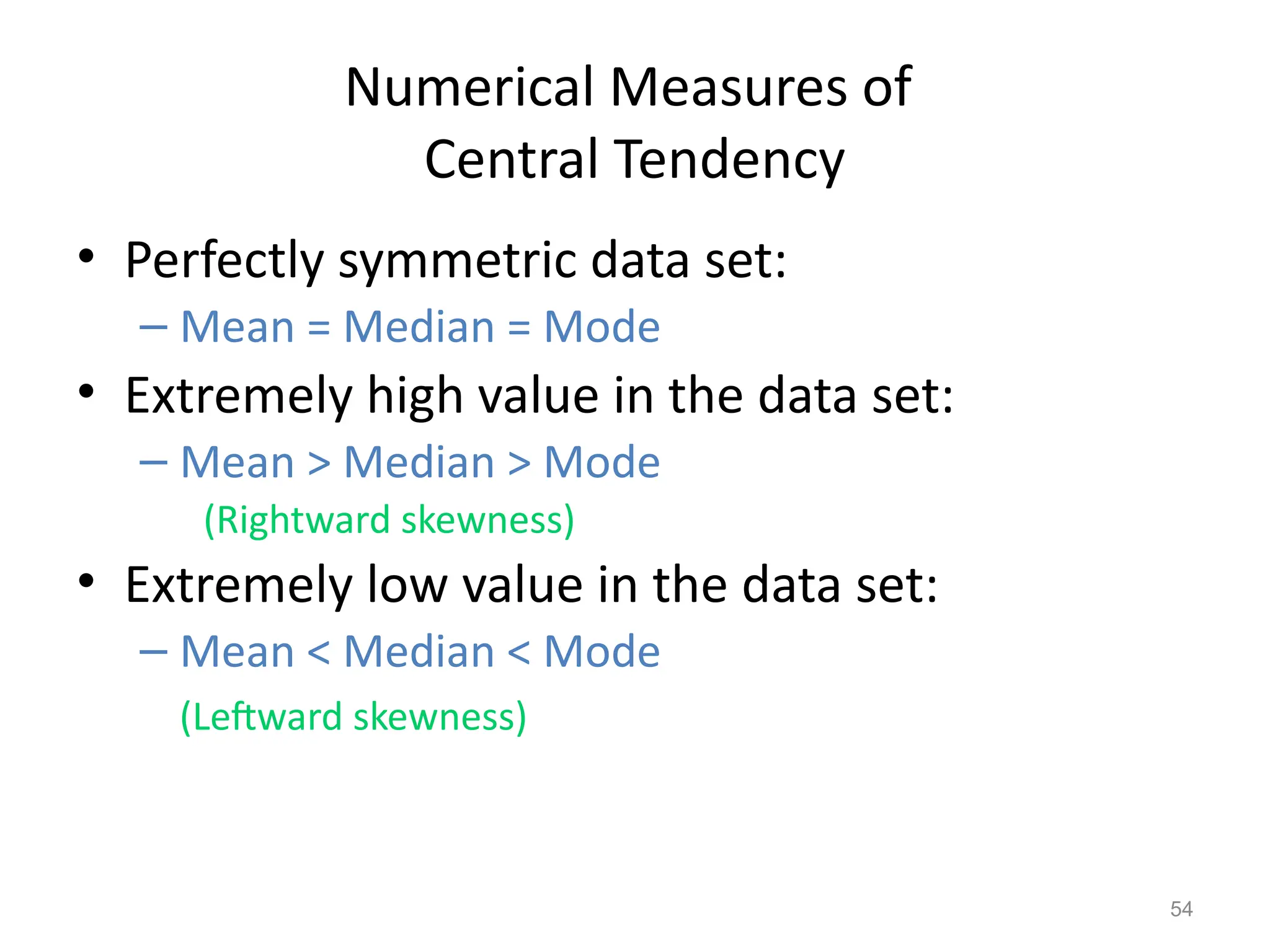 54
Numerical Measures of
Central Tendency
• Perfectly symmetric data set:
– Mean = Median = Mode
• Extremely high value in the data set:
– Mean > Median > Mode
(Rightward skewness)
• Extremely low value in the data set:
– Mean < Median < Mode
(Leftward skewness)
 