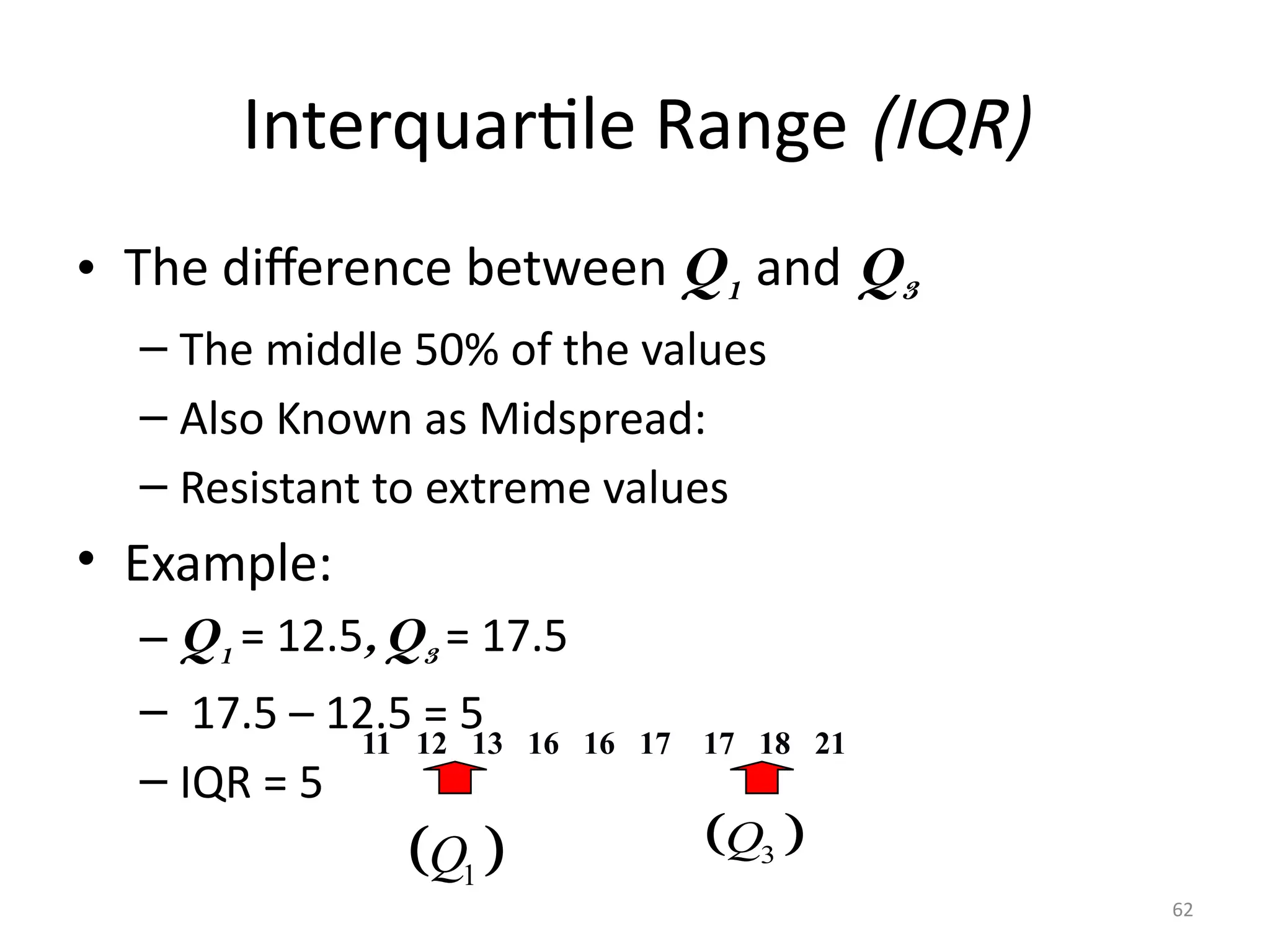 62
Interquartile Range (IQR)
• The difference between Q1 and Q3
– The middle 50% of the values
– Also Known as Midspread:
– Resistant to extreme values
• Example:
– Q1 = 12.5,Q3 = 17.5
– 17.5 – 12.5 = 5
– IQR = 5
11 12 13 16 16 17 17 18 21
 
1
Q  
3
Q
 