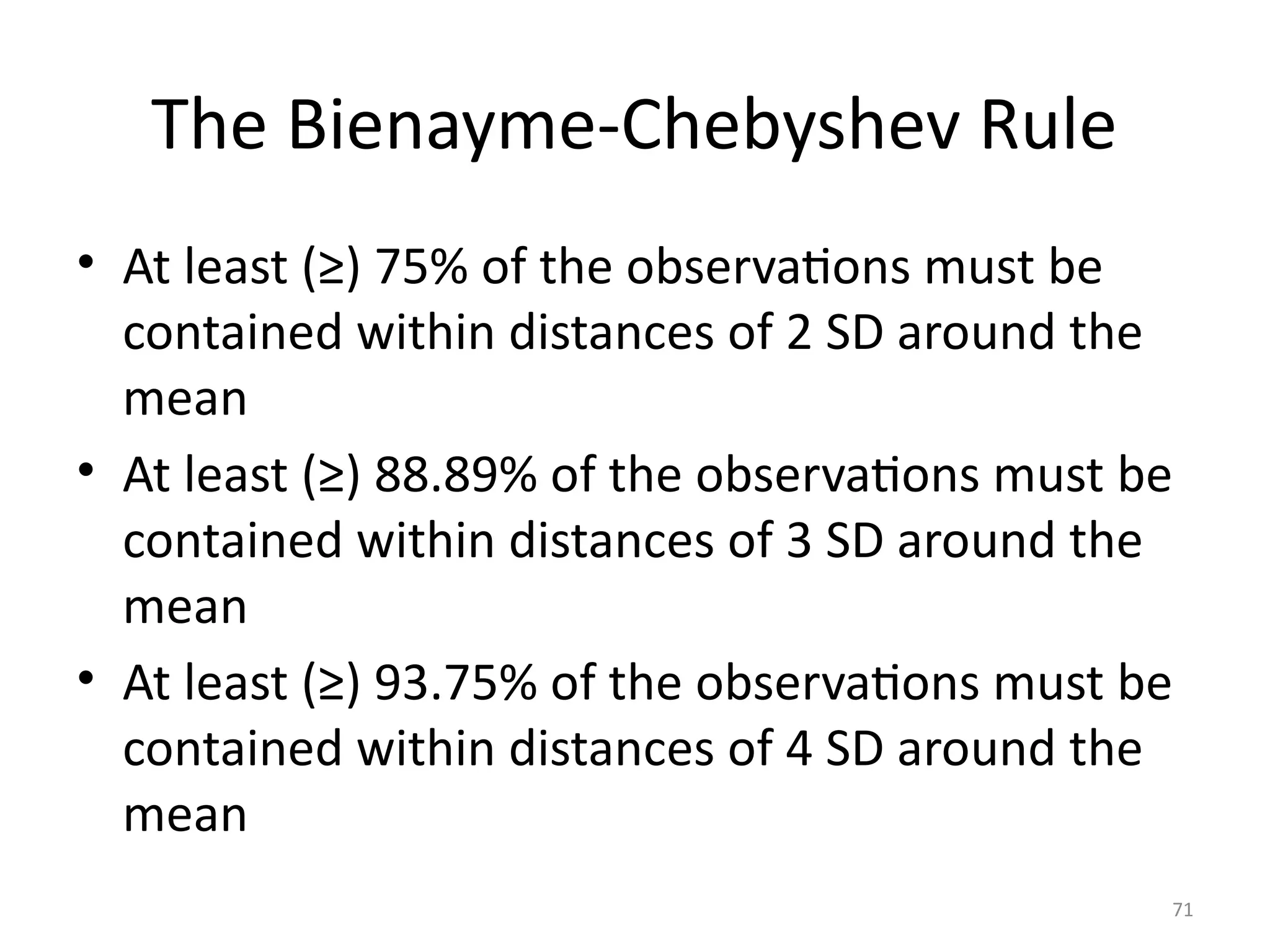 71
The Bienayme-Chebyshev Rule
• At least (≥) 75% of the observations must be
contained within distances of 2 SD around the
mean
• At least (≥) 88.89% of the observations must be
contained within distances of 3 SD around the
mean
• At least (≥) 93.75% of the observations must be
contained within distances of 4 SD around the
mean
 