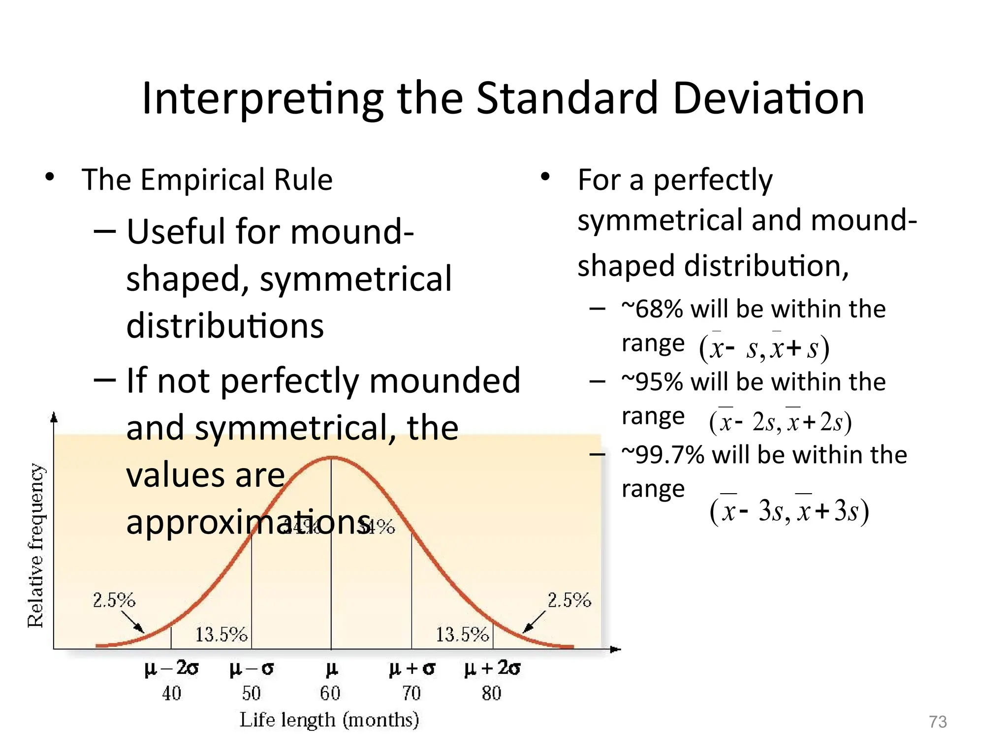 73
Interpreting the Standard Deviation
• The Empirical Rule
– Useful for mound-
shaped, symmetrical
distributions
– If not perfectly mounded
and symmetrical, the
values are
approximations
• For a perfectly
symmetrical and mound-
shaped distribution,
– ~68% will be within the
range
– ~95% will be within the
range
– ~99.7% will be within the
range
)
,
(
__
__
s
x
s
x 

)
2
,
2
(
__
__
s
x
s
x 

)
3
,
3
(
__
__
s
x
s
x 

 