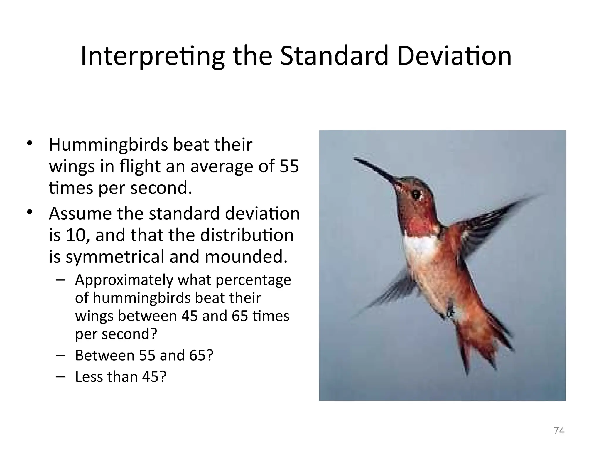 74
Interpreting the Standard Deviation
• Hummingbirds beat their
wings in flight an average of 55
times per second.
• Assume the standard deviation
is 10, and that the distribution
is symmetrical and mounded.
– Approximately what percentage
of hummingbirds beat their
wings between 45 and 65 times
per second?
– Between 55 and 65?
– Less than 45?
 