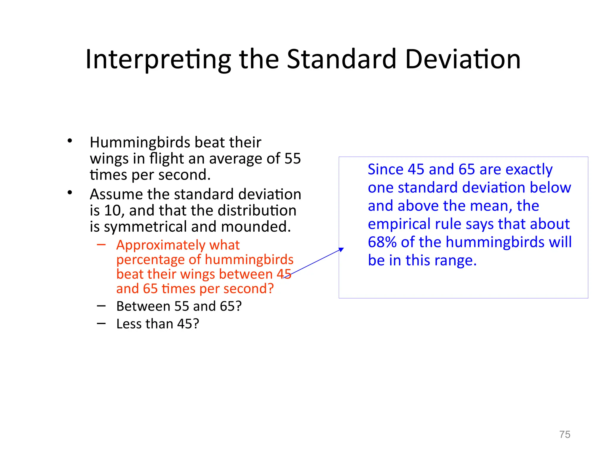 75
Interpreting the Standard Deviation
Since 45 and 65 are exactly
one standard deviation below
and above the mean, the
empirical rule says that about
68% of the hummingbirds will
be in this range.
• Hummingbirds beat their
wings in flight an average of 55
times per second.
• Assume the standard deviation
is 10, and that the distribution
is symmetrical and mounded.
– Approximately what
percentage of hummingbirds
beat their wings between 45
and 65 times per second?
– Between 55 and 65?
– Less than 45?
 