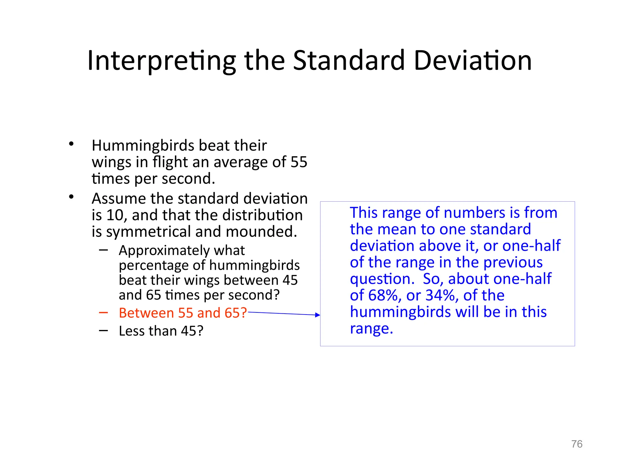 76
Interpreting the Standard Deviation
This range of numbers is from
the mean to one standard
deviation above it, or one-half
of the range in the previous
question. So, about one-half
of 68%, or 34%, of the
hummingbirds will be in this
range.
• Hummingbirds beat their
wings in flight an average of 55
times per second.
• Assume the standard deviation
is 10, and that the distribution
is symmetrical and mounded.
– Approximately what
percentage of hummingbirds
beat their wings between 45
and 65 times per second?
– Between 55 and 65?
– Less than 45?
 
