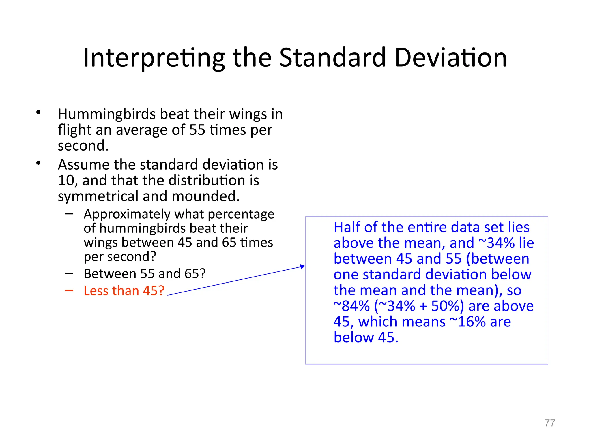 77
Interpreting the Standard Deviation
Half of the entire data set lies
above the mean, and ~34% lie
between 45 and 55 (between
one standard deviation below
the mean and the mean), so
~84% (~34% + 50%) are above
45, which means ~16% are
below 45.
• Hummingbirds beat their wings in
flight an average of 55 times per
second.
• Assume the standard deviation is
10, and that the distribution is
symmetrical and mounded.
– Approximately what percentage
of hummingbirds beat their
wings between 45 and 65 times
per second?
– Between 55 and 65?
– Less than 45?
 