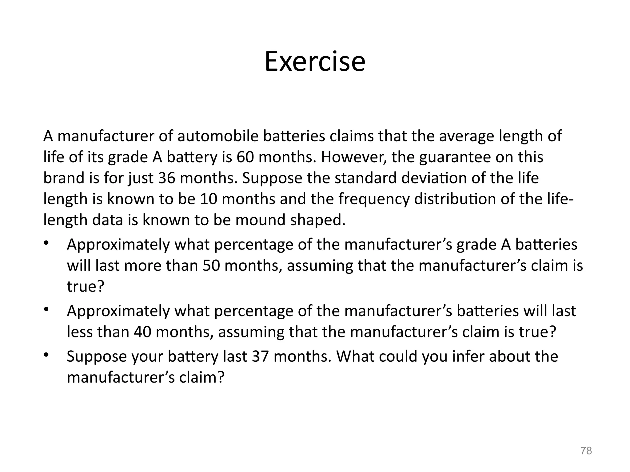 78
Exercise
A manufacturer of automobile batteries claims that the average length of
life of its grade A battery is 60 months. However, the guarantee on this
brand is for just 36 months. Suppose the standard deviation of the life
length is known to be 10 months and the frequency distribution of the life-
length data is known to be mound shaped.
• Approximately what percentage of the manufacturer’s grade A batteries
will last more than 50 months, assuming that the manufacturer’s claim is
true?
• Approximately what percentage of the manufacturer’s batteries will last
less than 40 months, assuming that the manufacturer’s claim is true?
• Suppose your battery last 37 months. What could you infer about the
manufacturer’s claim?
 