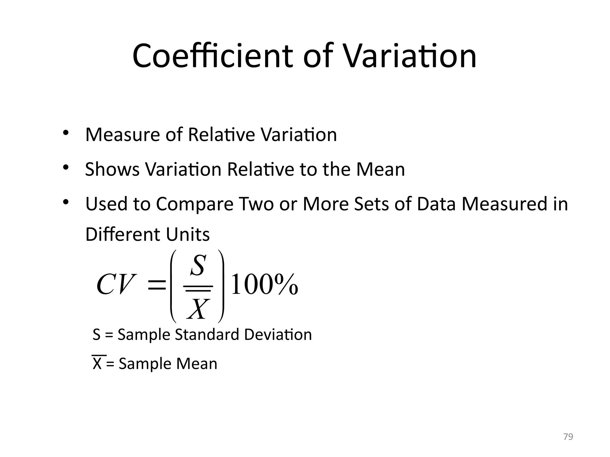 79
Coefficient of Variation
• Measure of Relative Variation
• Shows Variation Relative to the Mean
• Used to Compare Two or More Sets of Data Measured in
Different Units
S = Sample Standard Deviation
X = Sample Mean
100%
S
CV
X
 
 
 
 