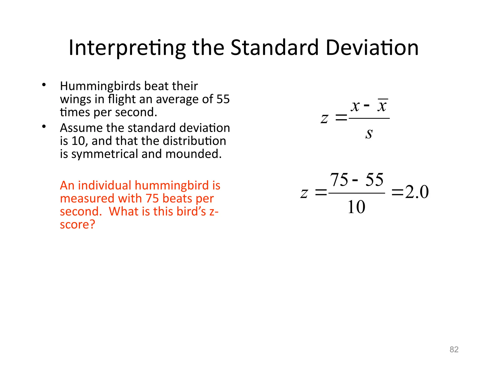 82
Interpreting the Standard Deviation
• Hummingbirds beat their
wings in flight an average of 55
times per second.
• Assume the standard deviation
is 10, and that the distribution
is symmetrical and mounded.
An individual hummingbird is
measured with 75 beats per
second. What is this bird’s z-
score?
x x
z
s


0
.
2
10
55
75



z
 