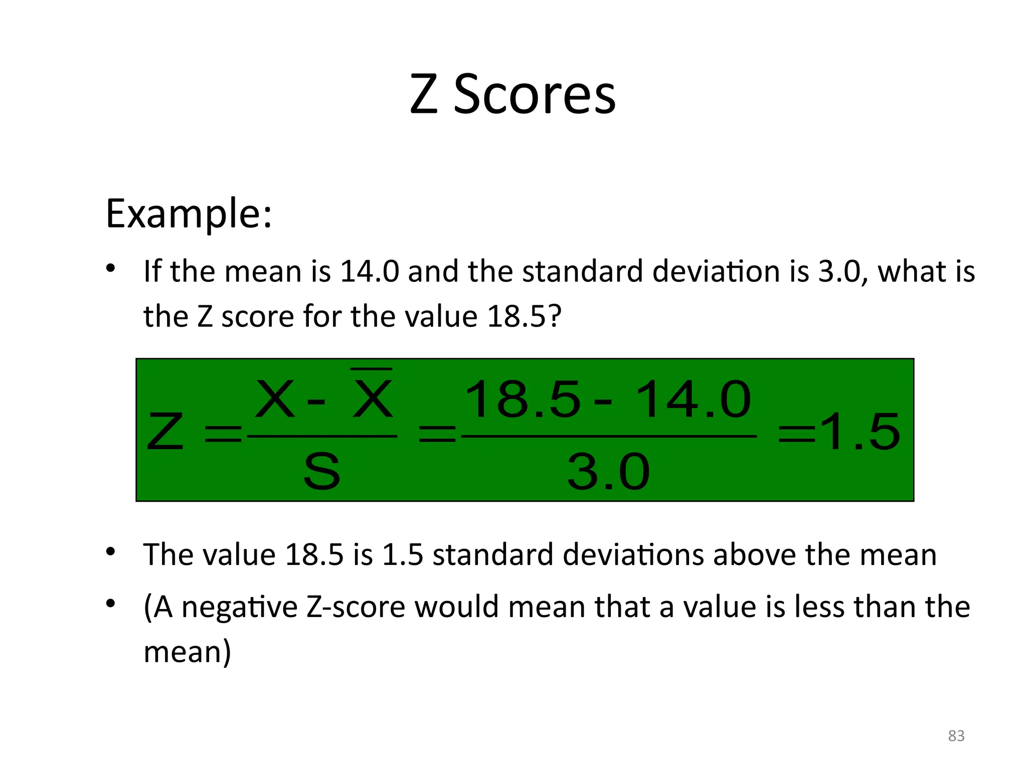 83
Z Scores
Example:
• If the mean is 14.0 and the standard deviation is 3.0, what is
the Z score for the value 18.5?
• The value 18.5 is 1.5 standard deviations above the mean
• (A negative Z-score would mean that a value is less than the
mean)
1.5
3.0
14.0
18.5
S
X
X
Z 




 