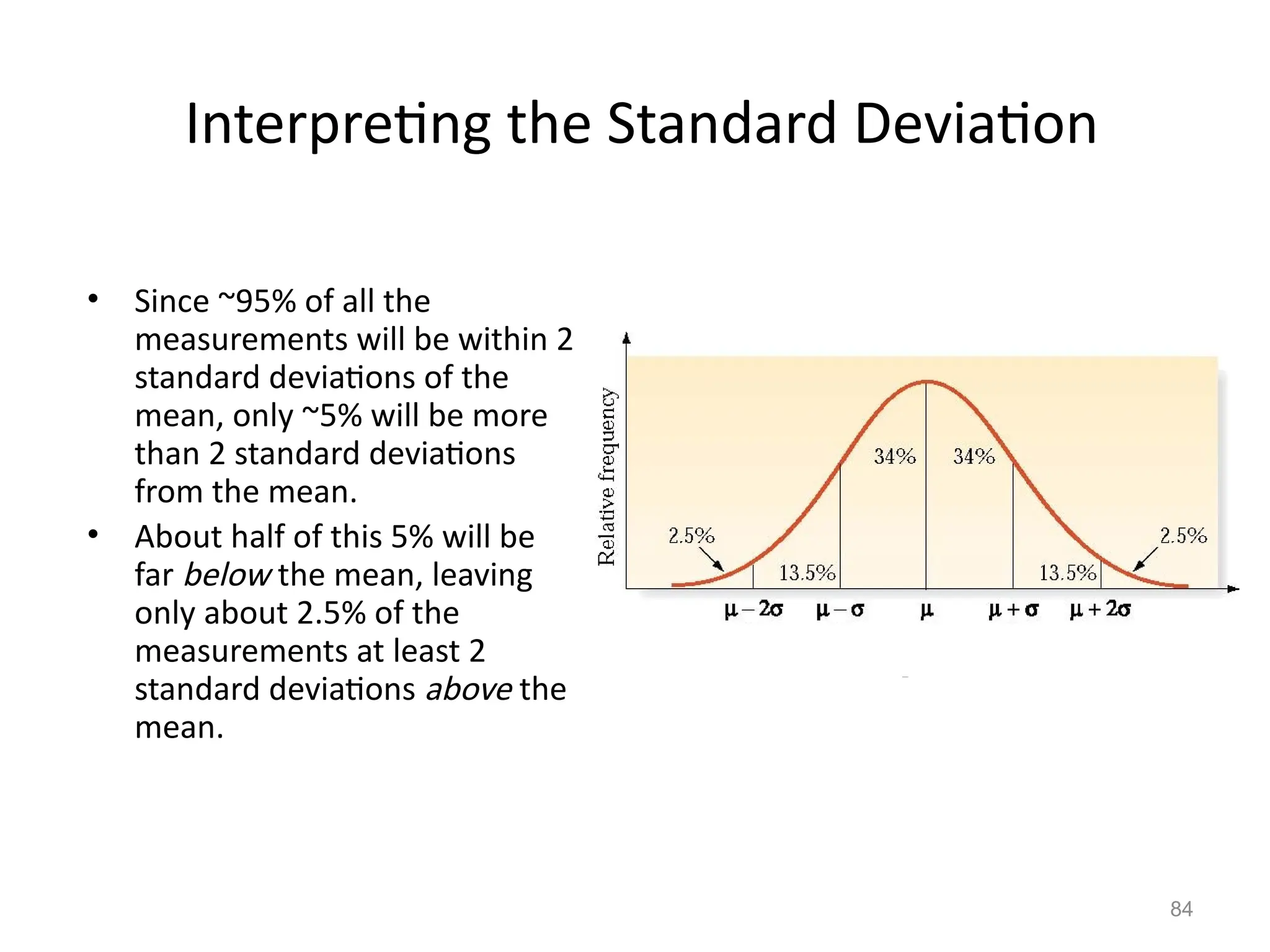 84
Interpreting the Standard Deviation
• Since ~95% of all the
measurements will be within 2
standard deviations of the
mean, only ~5% will be more
than 2 standard deviations
from the mean.
• About half of this 5% will be
far below the mean, leaving
only about 2.5% of the
measurements at least 2
standard deviations above the
mean.
 