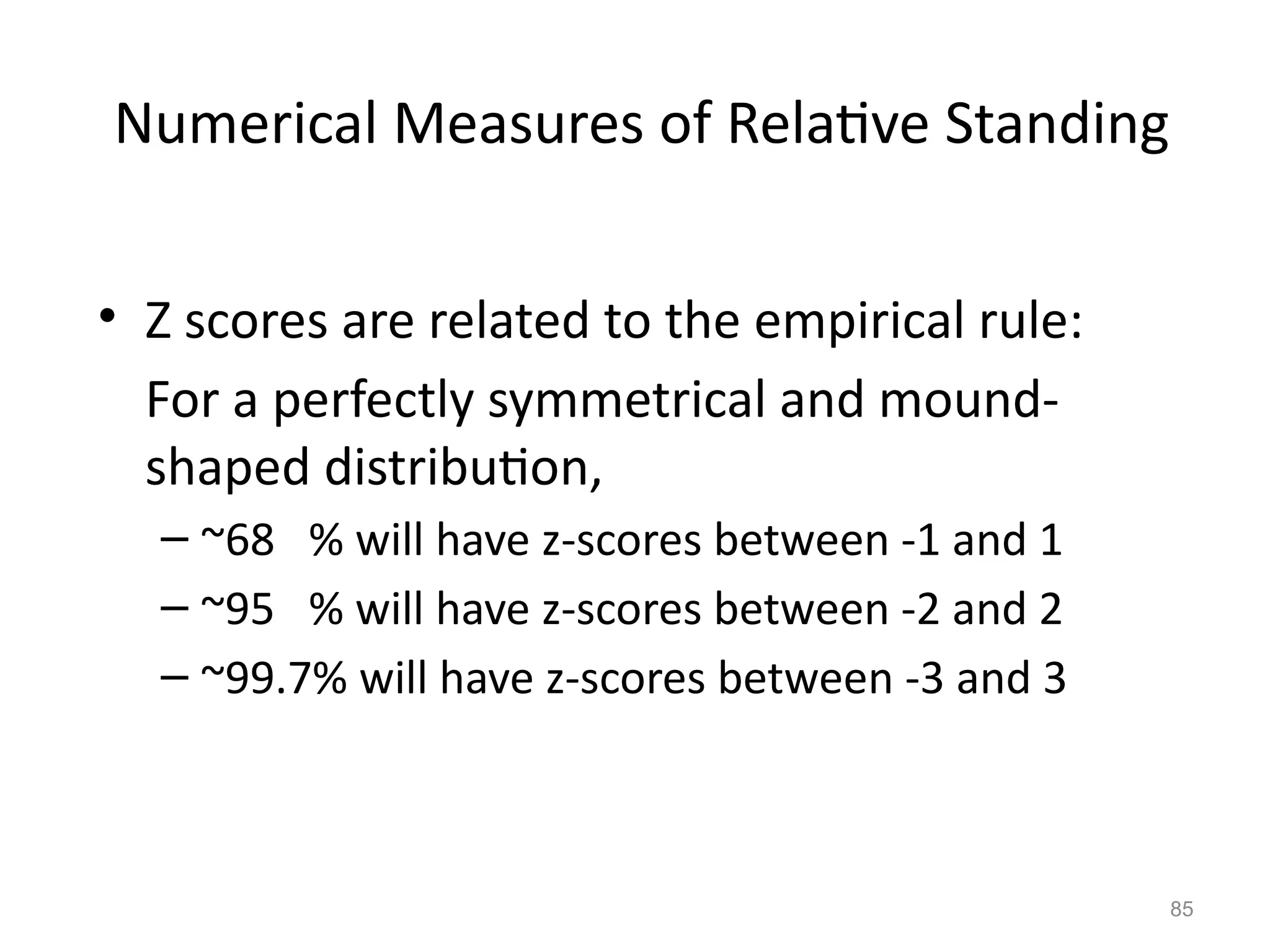 85
Numerical Measures of Relative Standing
• Z scores are related to the empirical rule:
For a perfectly symmetrical and mound-
shaped distribution,
– ~68 % will have z-scores between -1 and 1
– ~95 % will have z-scores between -2 and 2
– ~99.7% will have z-scores between -3 and 3
 