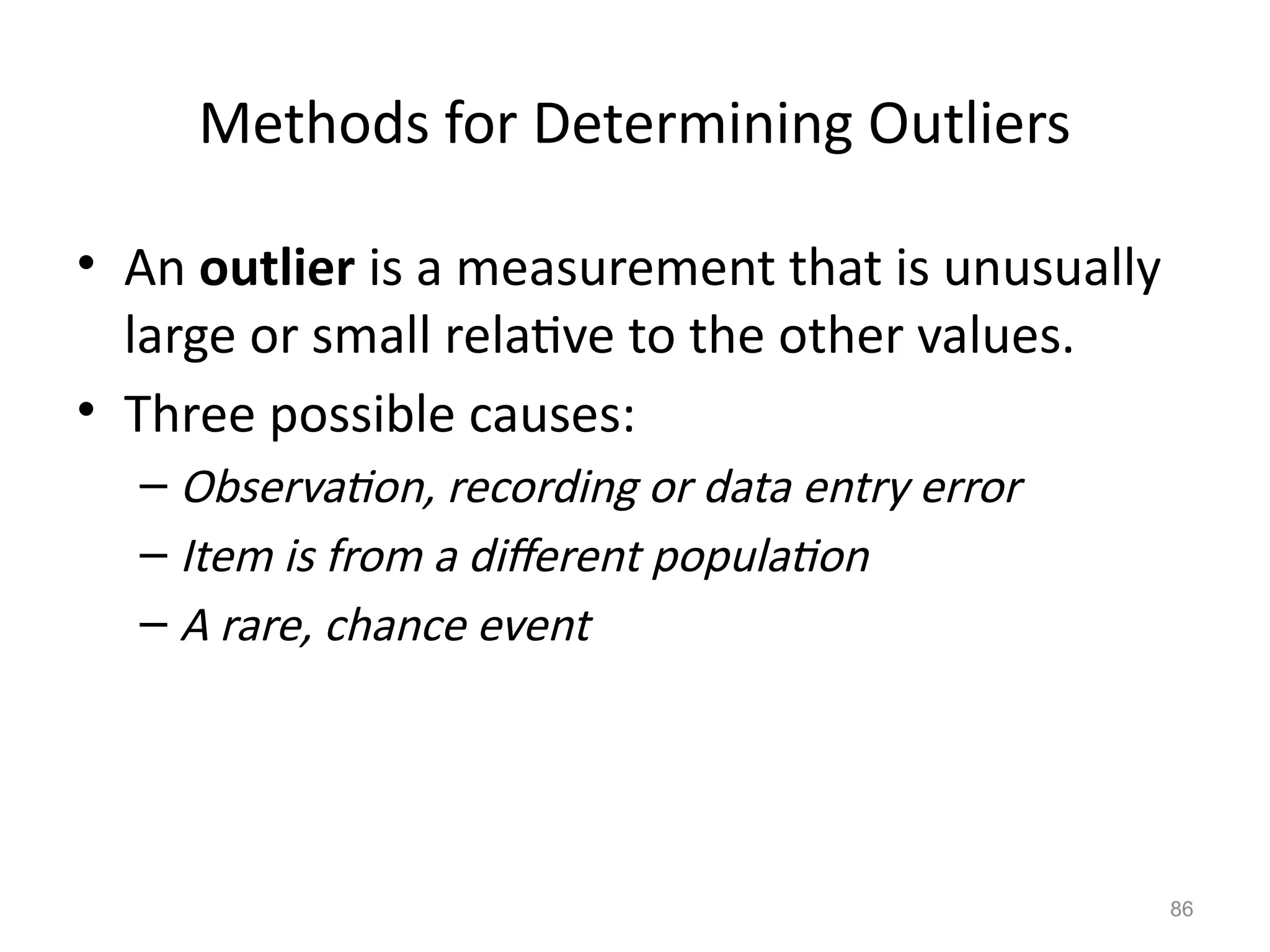 86
Methods for Determining Outliers
• An outlier is a measurement that is unusually
large or small relative to the other values.
• Three possible causes:
– Observation, recording or data entry error
– Item is from a different population
– A rare, chance event
 