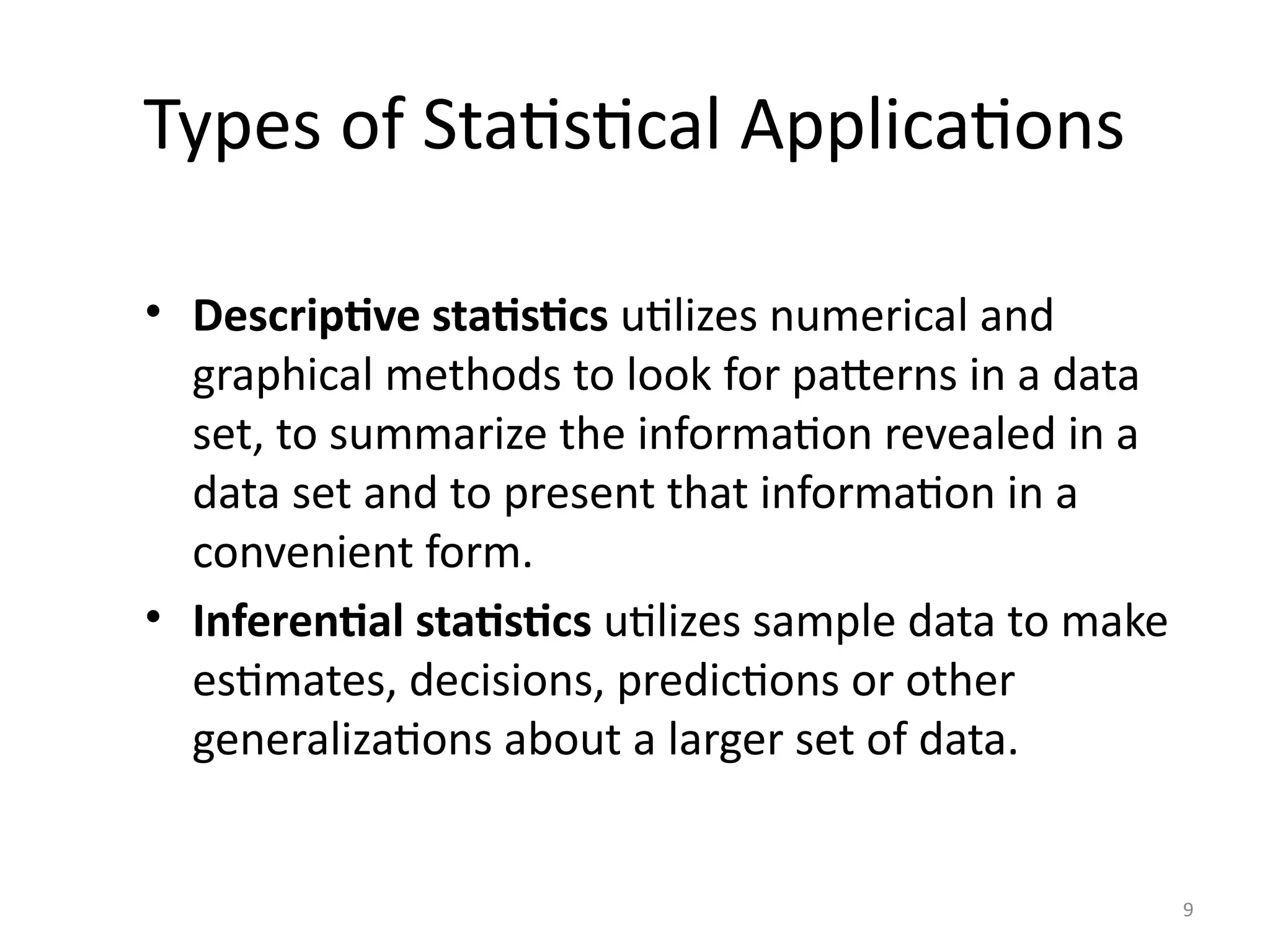 9
Types of Statistical Applications
• Descriptive statistics utilizes numerical and
graphical methods to look for patterns in a data
set, to summarize the information revealed in a
data set and to present that information in a
convenient form.
• Inferential statistics utilizes sample data to make
estimates, decisions, predictions or other
generalizations about a larger set of data.
 