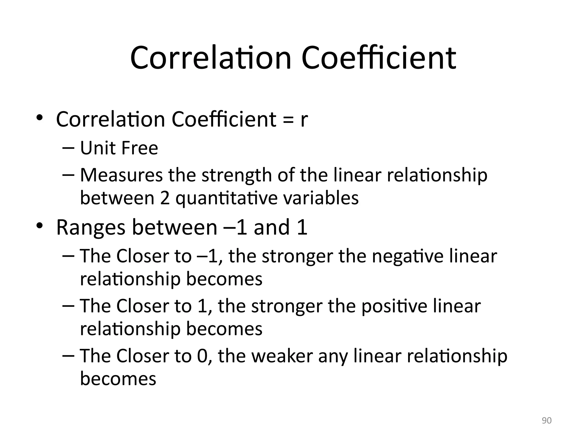 90
Correlation Coefficient
• Correlation Coefficient = r
– Unit Free
– Measures the strength of the linear relationship
between 2 quantitative variables
• Ranges between –1 and 1
– The Closer to –1, the stronger the negative linear
relationship becomes
– The Closer to 1, the stronger the positive linear
relationship becomes
– The Closer to 0, the weaker any linear relationship
becomes
 