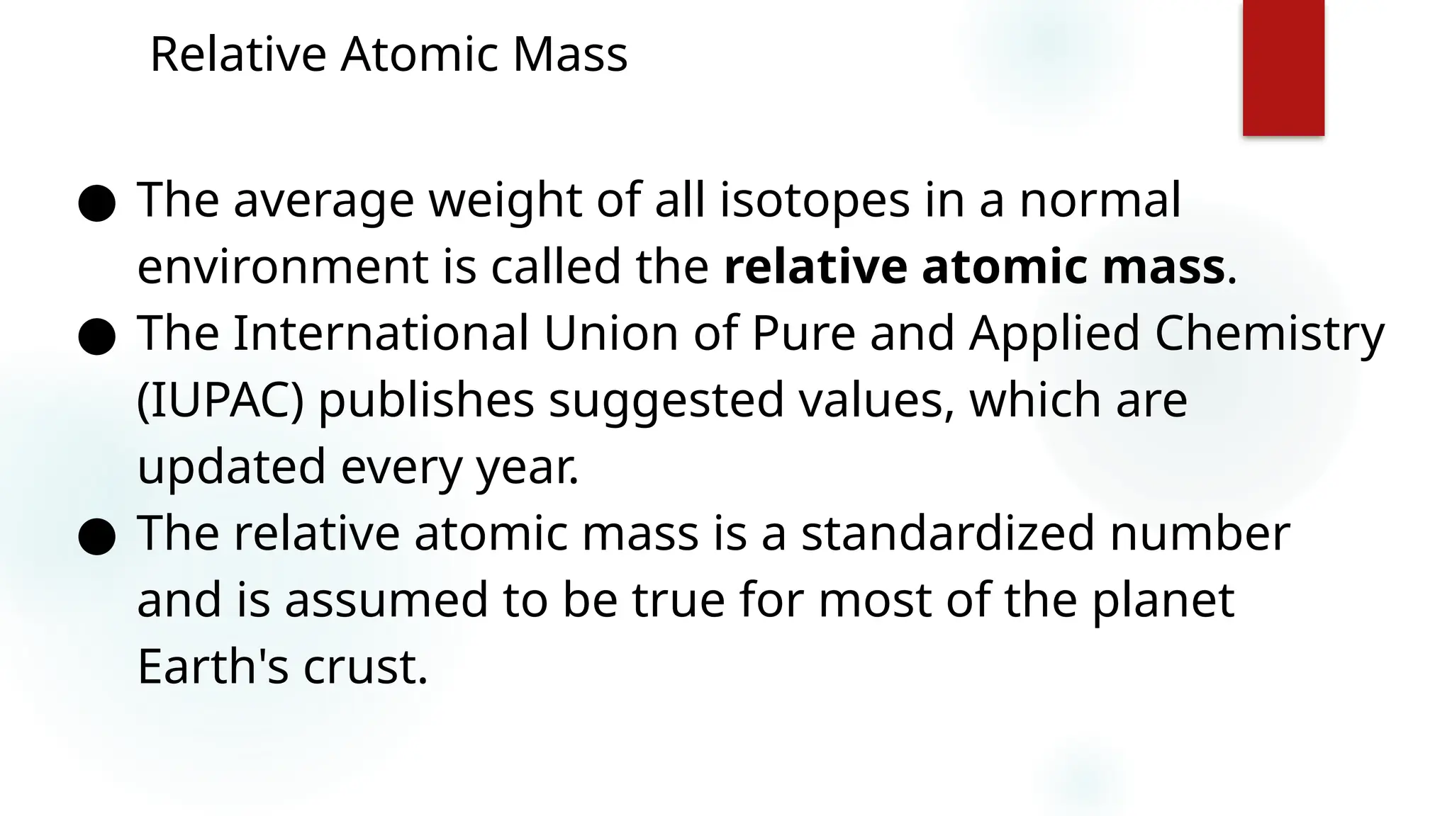 10
Relative Atomic Mass
● The average weight of all isotopes in a normal
environment is called the relative atomic mass.
● The International Union of Pure and Applied Chemistry
(IUPAC) publishes suggested values, which are
updated every year.
● The relative atomic mass is a standardized number
and is assumed to be true for most of the planet
Earth's crust.
 
