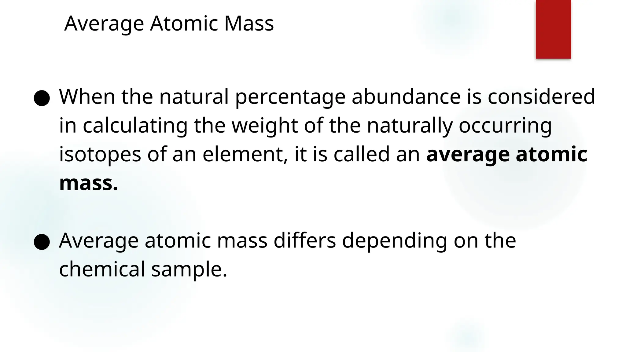 11
Average Atomic Mass
● When the natural percentage abundance is considered
in calculating the weight of the naturally occurring
isotopes of an element, it is called an average atomic
mass.
● Average atomic mass differs depending on the
chemical sample.
 