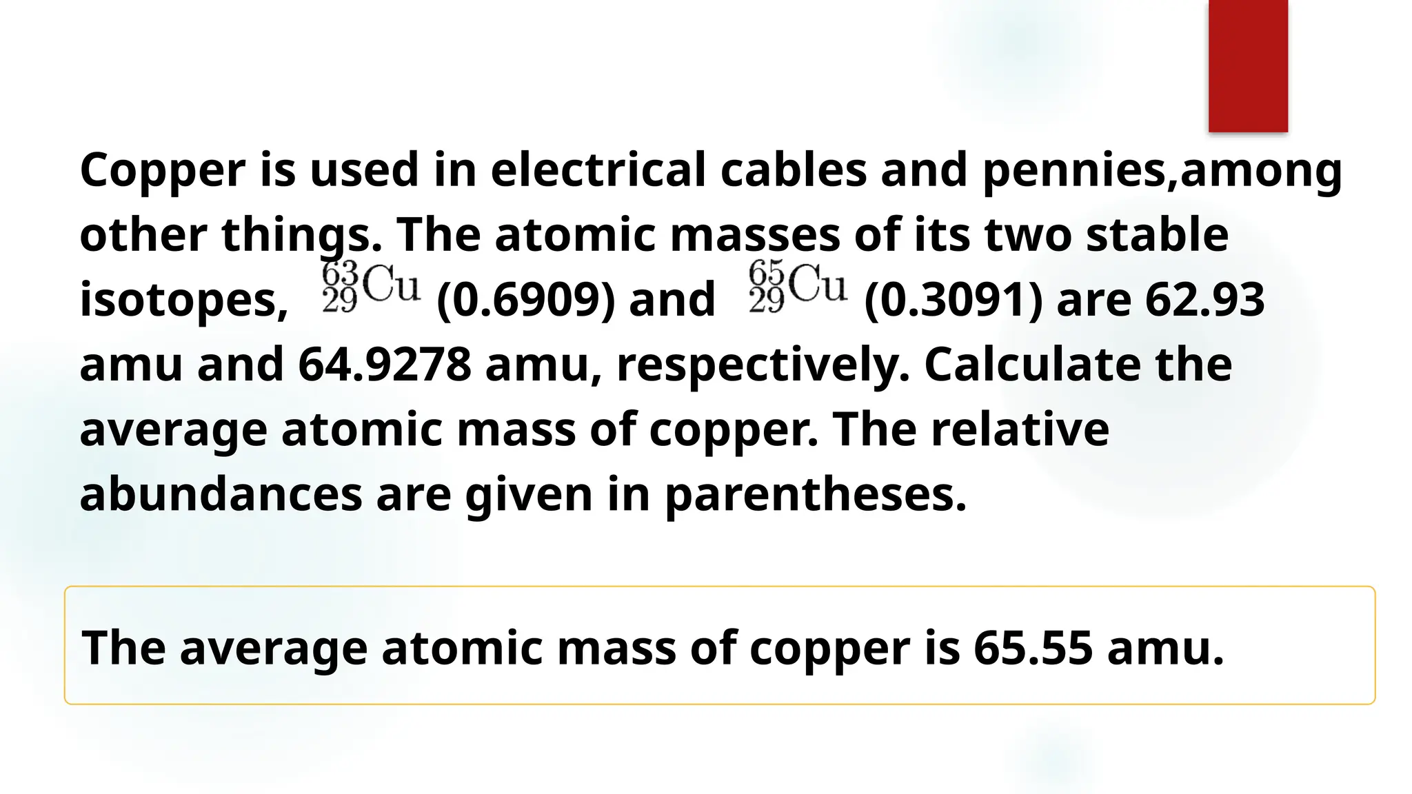 18
The average atomic mass of copper is 65.55 amu.
Copper is used in electrical cables and pennies,among
other things. The atomic masses of its two stable
isotopes, (0.6909) and (0.3091) are 62.93
amu and 64.9278 amu, respectively. Calculate the
average atomic mass of copper. The relative
abundances are given in parentheses.
 