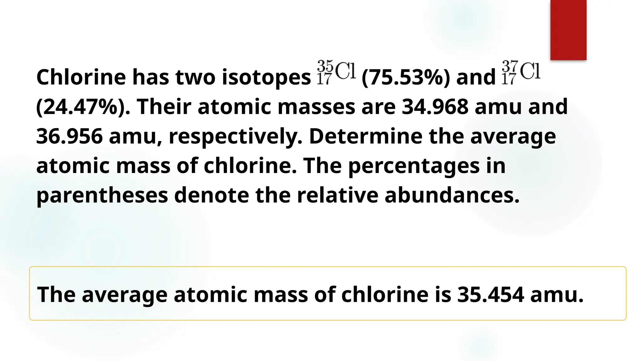 21
Chlorine has two isotopes (75.53%) and
(24.47%). Their atomic masses are 34.968 amu and
36.956 amu, respectively. Determine the average
atomic mass of chlorine. The percentages in
parentheses denote the relative abundances.
The average atomic mass of chlorine is 35.454 amu.
 
