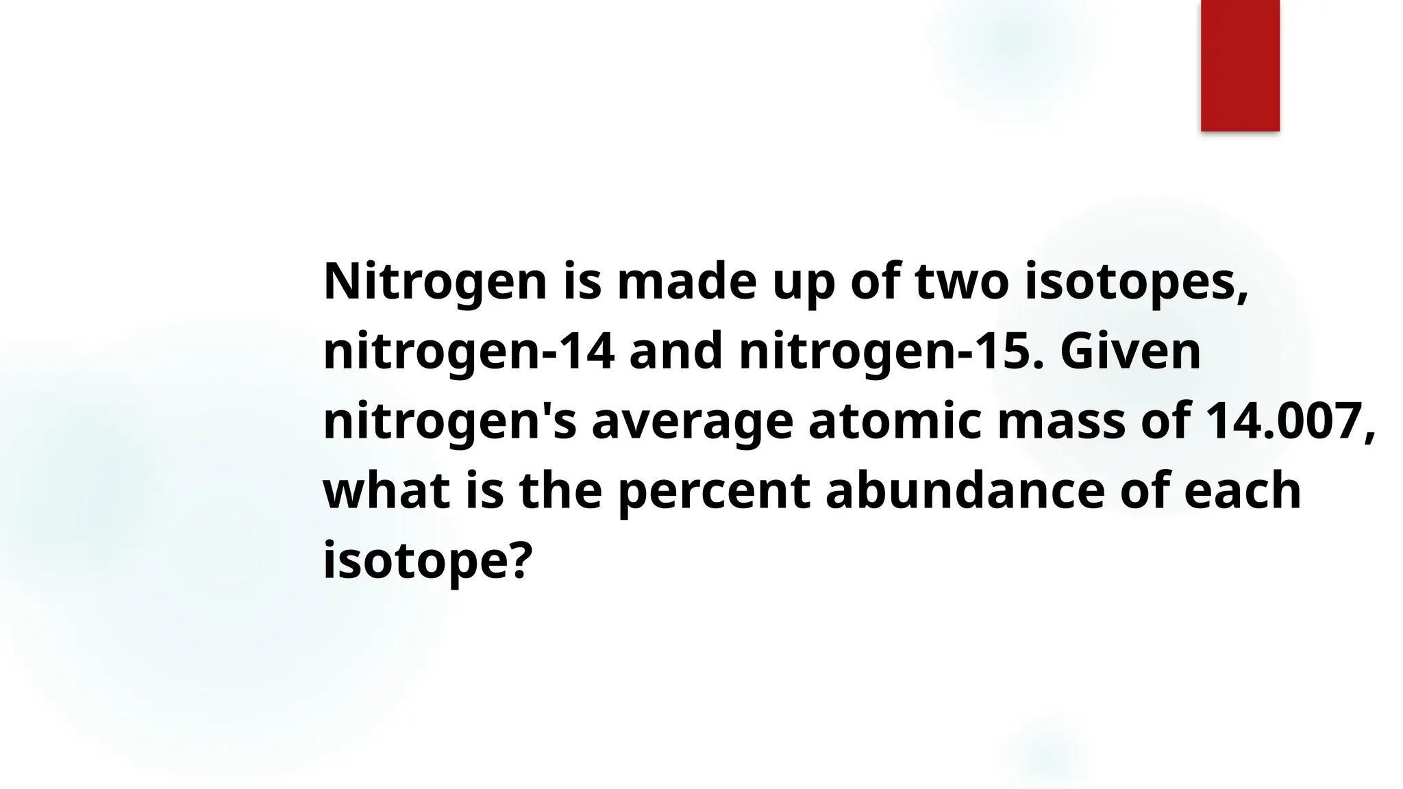 25
25
Nitrogen is made up of two isotopes,
nitrogen-14 and nitrogen-15. Given
nitrogen's average atomic mass of 14.007,
what is the percent abundance of each
isotope?
 