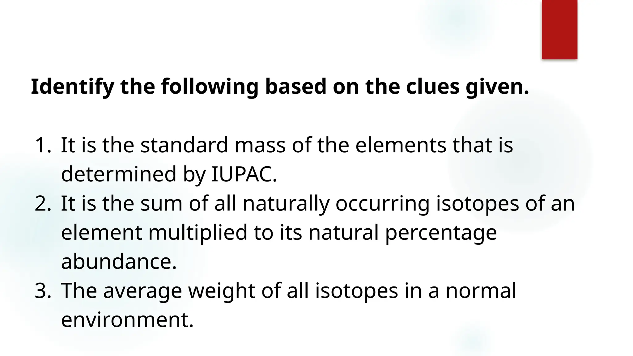 26
Identify the following based on the clues given.
1. It is the standard mass of the elements that is
determined by IUPAC.
2. It is the sum of all naturally occurring isotopes of an
element multiplied to its natural percentage
abundance.
3. The average weight of all isotopes in a normal
environment.
 