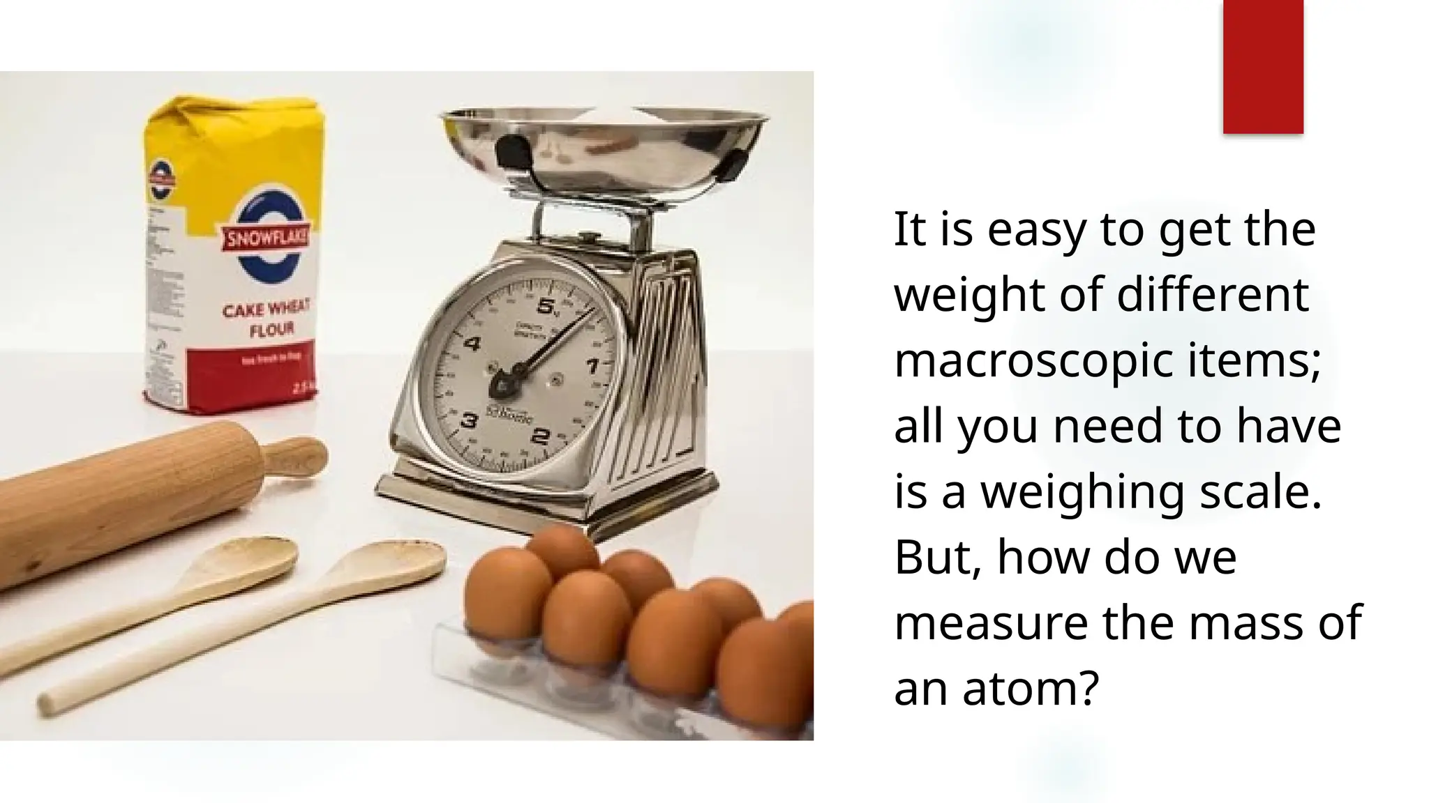 3
It is easy to get the
weight of different
macroscopic items;
all you need to have
is a weighing scale.
But, how do we
measure the mass of
an atom?
 