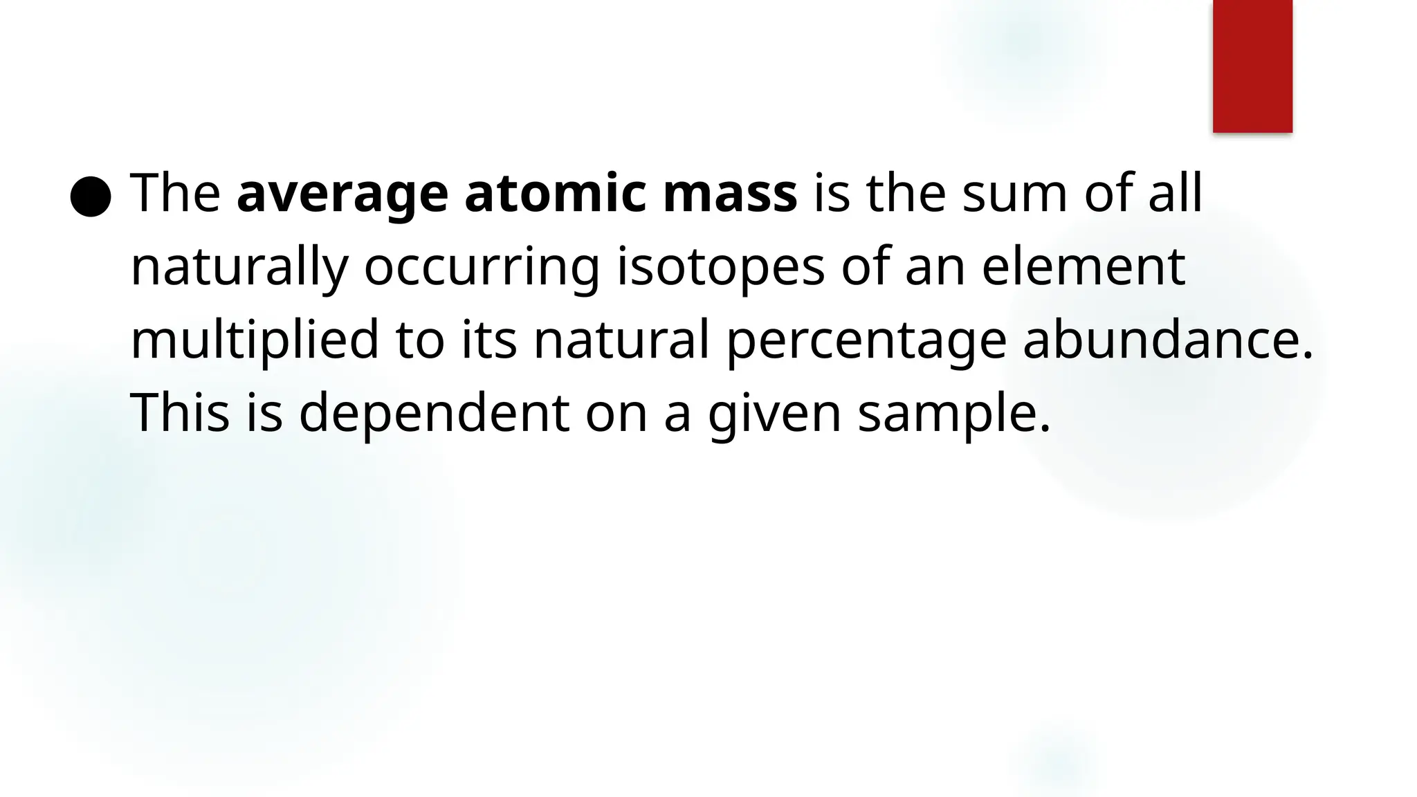 30
● The average atomic mass is the sum of all
naturally occurring isotopes of an element
multiplied to its natural percentage abundance.
This is dependent on a given sample.
 