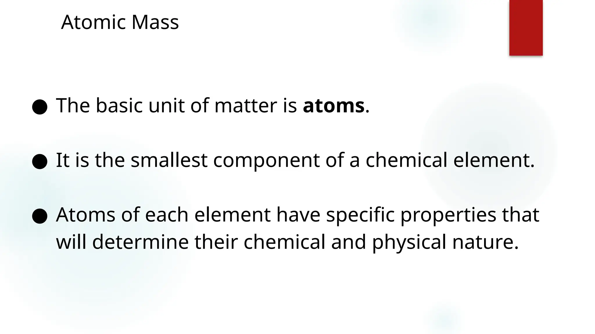 6
Atomic Mass
● The basic unit of matter is atoms.
● It is the smallest component of a chemical element.
● Atoms of each element have specific properties that
will determine their chemical and physical nature.
 