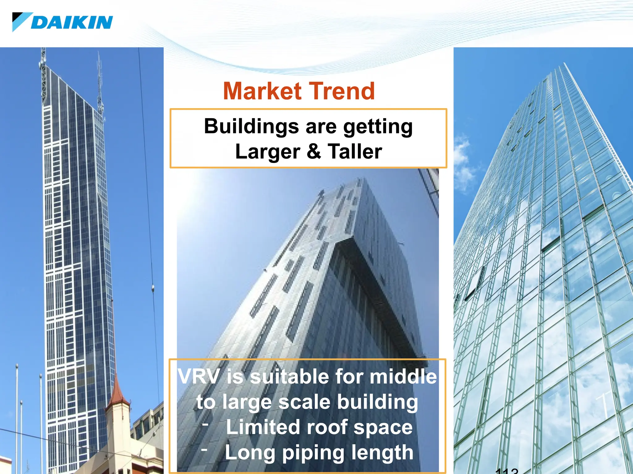 113
Buildings are getting
Larger & Taller
Market Trend
VRV is suitable for middle
to large scale building
- Limited roof space
- Long piping length
 