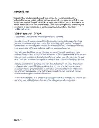 Marketing Plan
No matter how good your product and your service, the venture cannot succeed
without effective marketing. And this begins with careful, systematic research. It is very
dangerous to assume that you already know about your intended market. You need to do
market research to make sure you’re on track. Use the business planning process as your
opportunity to uncover data and to question your marketing efforts. Your time
will be well spent.
Market research - How?
There are two kinds of market research: primary and secondary.
Secondary research means using published information such as industry profiles, trade
journals, newspapers, magazines, census data, and demographic profiles. This type of
information is available in public libraries, industry associations, chambers of commerce,
from vendors who sell to your industry, and from government agencies.
Start with your local library. Most librarians are pleased to guide you through their
business data collection. You will be amazed at what is there. There are more online sources
than you could possibly use. Your chamber of commerce has good information on the local
area. Trade associations and trade publications often have excellent industry‐specific data.
Primary research means gathering your own data. For example, you could do your own
traffic count at a proposed location, use the yellow pages to identify competitors, and
do surveys or focus‐group interviews to learn about consumer preferences. Professional
market research can be very costly, but there are many books that show small business
owners how to do effective research themselves.
In your marketing plan, be as specific as possible; give statistics, numbers, and sources. The
marketing plan will be the basis, later on, of the all‐important sales projection.
Trends
 