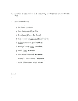 1. Awareness of corporations that productivity and happiness are inextricably
linked
2. Corporate advertising
a. Corporate messaging
b. Open happiness. (Coca-Cola)
c. Drive happy. (Alamo Car Rental)
d. Help yourself to happiness. (Golden Corral)
e. Happy starts inside. (Minute Maid)
f. Make your body happy. (Aquafina)
g. Snack happy. (Nabisco)
h. Unleash the happiness. (Pizza Hut)
i. Make your mouth happy. (Twizzlers)
j. Come hungry. Leave happy. (IHOP)
3. Asd
4.
 