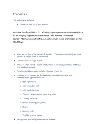 Economics
Facts about your industry:
• What is the total size of your market?
with more than $US20 billion ($21.45 billion) a year spent on t-shirts in the US alone,
it's an everyday staple found in most men's – and women's – wardrobes
source = http://www.executivestyle.com.au/how-much-should-a-tshirt-cost--5-50-or-
500-115pwk
• What percent share of the market will you have? (This is important only if you think
you will be a major factor in the market.)
• Current demand in target market.
• Trends in target market—growth trends, trends in consumer preferences, and trends
in product development.
• Growth potential and opportunity for a business of your size.
• What barriers to entry do you face in entering this market with your new
company? Some typical barriers are:
o High capital costs
o High production costs
o High marketing costs
o Consumer acceptance and brand recognition
o Training and skills
o Unique technology and patents
o Unions
o Shipping costs
o Tariff barriers and quotas
• And of course, how will you overcome the barriers?
 