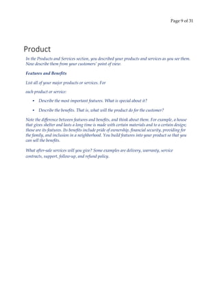 Page 9 of 31
Product
In the Products and Services section, you described your products and services as you see them.
Now describe them from your customers’ point of view.
Features and Benefits
List all of your major products or services. For
each product or service:
• Describe the most important features. What is special about it?
• Describe the benefits. That is, what will the product do for the customer?
Note the difference between features and benefits, and think about them. For example, a house
that gives shelter and lasts a long time is made with certain materials and to a certain design;
those are its features. Its benefits include pride of ownership, financial security, providing for
the family, and inclusion in a neighborhood. You build features into your product so that you
can sell the benefits.
What after‐sale services will you give? Some examples are delivery, warranty, service
contracts, support, follow‐up, and refund policy.
 