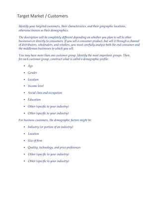 Target Market / Customers
Identify your targeted customers, their characteristics, and their geographic locations,
otherwise known as their demographics.
The description will be completely different depending on whether you plan to sell to other
businesses or directly to consumers. If you sell a consumer product, but sell it through a channel
of distributors, wholesalers, and retailers, you must carefully analyze both the end consumer and
the middleman businesses to which you sell.
You may have more than one customer group. Identify the most important groups. Then,
for each customer group, construct what is called a demographic profile:
• Age
• Gender
• Location
• Income level
• Social class and occupation
• Education
• Other (specific to your industry)
• Other (specific to your industry)
For business customers, the demographic factors might be:
• Industry (or portion of an industry)
• Location
• Size of firm
• Quality, technology, and price preferences
• Other (specific to your industry)
• Other (specific to your industry)
 