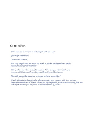 Competition
What products and companies will compete with you? List
your major competitors:
(Names and addresses)
Will they compete with you across the board, or just for certain products, certain
customers, or in certain locations?
Will you have important indirect competitors? (For example, video rental stores
compete with theaters, although they are different types of businesses.)
How will your products or services compare with the competition?
Use the Competitive Analysis table below to compare your company with your two most
important competitors. In the first column are key competitive factors. Since these vary from one
industry to another, you may want to customize the list of factors.
 