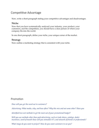 Competitive Advantage
Now, write a short paragraph stating your competitive advantages and disadvantages.
Niche
Now that you have systematically analyzed your industry, your product, your
customers, and the competition, you should have a clear picture of where your
company fits into the world.
In one short paragraph, define your niche, your unique corner of the market.
Strategy
Now outline a marketing strategy that is consistent with your niche.
Promotion
How will you get the word out to customers?
Advertising: What media, why, and how often? Why this mix and not some other? Have you
identified low‐cost methods to get the most out of your promotional budget?
Will you use methods other than paid advertising, such as trade shows, catalogs, dealer
incentives, word of mouth (how will you stimulate it?), and network of friends or professionals?
What image do you want to project? How do you want customers to see you?
 