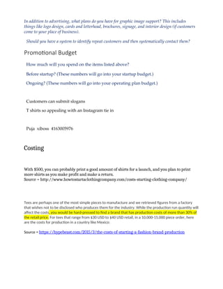 In addition to advertising, what plans do you have for graphic image support? This includes
things like logo design, cards and letterhead, brochures, signage, and interior design (if customers
come to your place of business).
Should you have a system to identify repeat customers and then systematically contact them?
Promotional Budget
How much will you spend on the items listed above?
Before startup? (These numbers will go into your startup budget.)
Ongoing? (These numbers will go into your operating plan budget.)
Customers can submit slogans
T shirts so appealing with an Instagram tie in
Puja xiboss 4163005976
Costing
With $500, you can probably print a good amount of shirts for a launch, and you plan to print
more shirts as you make profit and make a return.
Source = http://www.howtostartaclothingcompany.com/costs-starting-clothing-company/
Tees are perhaps one of the most simple pieces to manufacture and we retrieved figures from a factory
that wishes not to be disclosed who produces them for the industry. While the production run quantity will
affect the costs, you would be hard-pressed to find a brand that has production costs of more than 30% of
the retail price. For tees that range from $30 USD to $40 USD retail, in a 10,000-15,000 piece order, here
are the costs for production in a country like Mexico:
Source = https://hypebeast.com/2015/3/the-costs-of-starting-a-fashion-brand-production
 