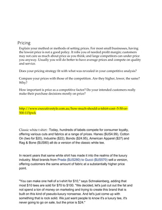 Pricing
Explain your method or methods of setting prices. For most small businesses, having
the lowest price is not a good policy. It robs you of needed profit margin; customers
may not care as much about price as you think; and large competitors can under price
you anyway. Usually you will do better to have average prices and compete on quality
and service.
Does your pricing strategy fit with what was revealed in your competitive analysis?
Compare your prices with those of the competition. Are they higher, lower, the same?
Why?
How important is price as a competitive factor? Do your intended customers really
make their purchase decisions mostly on price?
http://www.executivestyle.com.au/how-much-should-a-tshirt-cost--5-50-or-
500-115pwk
Classic white t shirt : Today, hundreds of labels compete for consumer loyalty,
offering various cuts and fabrics at a range of prices. Hanes ($US4.99), Cotton
On (two for $20), Industrie ($22), Bonds ($24.95), American Apparel ($27) and
Rag & Bone ($US80) all do a version of the classic white tee.
In recent years that same white shirt has made it into the realms of the luxury
industry. Most brands from Prada ($US280) to Gucci ($US570) sell a version,
offering customers the same amount of fabric at a substantially higher price
point.
"You can make one hell of a t-shirt for $10," says Schnakenberg, adding that
most $10 tees are sold for $70 to $100. "We decided, let's just cut out the fat and
not spend a ton of money on marketing and trying to create this brand that is
built on this kind of pseudo-luxury nonsense. And let's just come up with
something that is rock solid. We just want people to know it's a luxury tee, it's
never going to go on sale, but the price is $24."
 